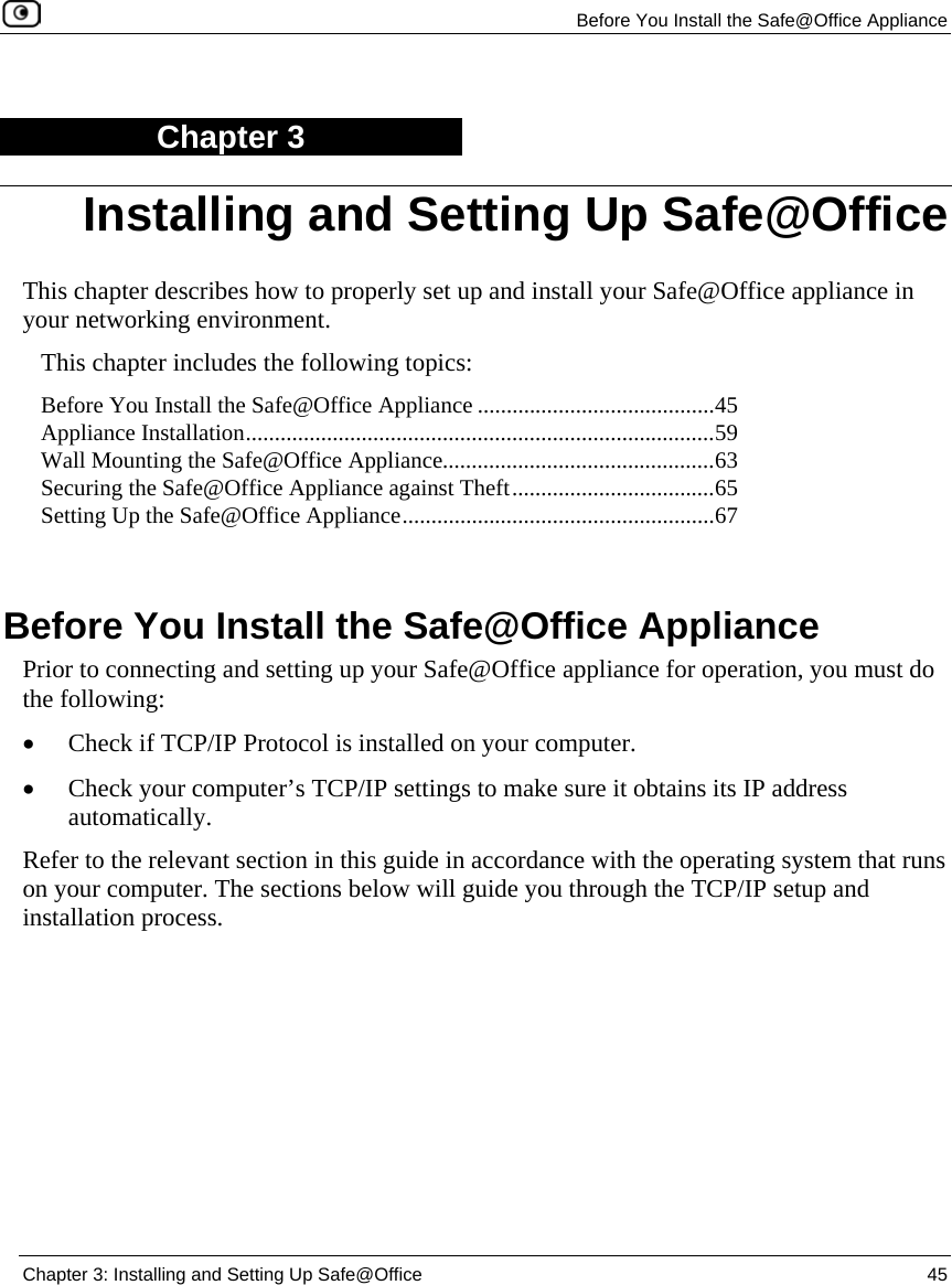 Before You Install the Safe@Office Appliance Chapter 3: Installing and Setting Up Safe@Office 45 Chapter 3 This chapter describes how to properly set up and install your Safe@Office appliance in your networking environment. This chapter includes the following topics: Before You Install the Safe@Office Appliance .........................................45 Appliance Installation.................................................................................59 Wall Mounting the Safe@Office Appliance...............................................63 Securing the Safe@Office Appliance against Theft...................................65 Setting Up the Safe@Office Appliance......................................................67 Before You Install the Safe@Office Appliance Prior to connecting and setting up your Safe@Office appliance for operation, you must do the following: • Check if TCP/IP Protocol is installed on your computer. • Check your computer’s TCP/IP settings to make sure it obtains its IP address automatically. Refer to the relevant section in this guide in accordance with the operating system that runs on your computer. The sections below will guide you through the TCP/IP setup and installation process. Installing and Setting Up Safe@Office