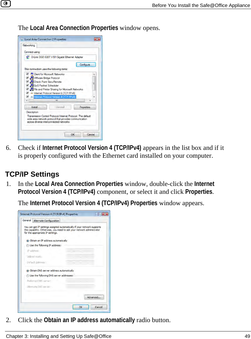 Before You Install the Safe@Office Appliance Chapter 3: Installing and Setting Up Safe@Office 49 The Local Area Connection Properties window opens. 6. Check if Internet Protocol Version 4 (TCP/IPv4) appears in the list box and if it is properly configured with the Ethernet card installed on your computer. TCP/IP Settings 1. In the Local Area Connection Properties window, double-click the Internet Protocol Version 4 (TCP/IPv4) component, or select it and click Properties. The Internet Protocol Version 4 (TCP/IPv4) Properties window appears. 2. Click the Obtain an IP address automatically radio button.