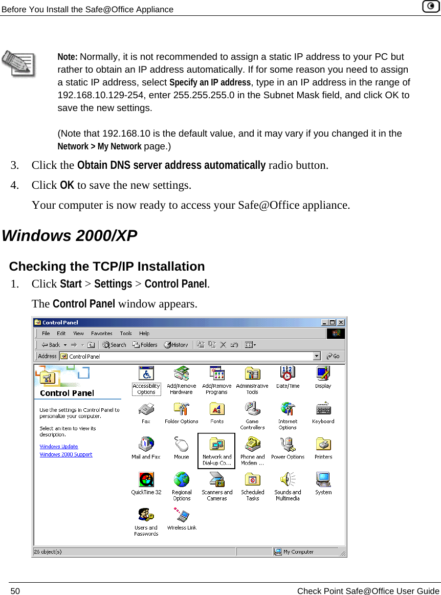 Before You Install the Safe@Office Appliance 50 Check Point Safe@Office User Guide Note: Normally, it is not recommended to assign a static IP address to your PC but rather to obtain an IP address automatically. If for some reason you need to assign a static IP address, select Specify an IP address, type in an IP address in the range of 192.168.10.129-254, enter 255.255.255.0 in the Subnet Mask field, and click OK to save the new settings. (Note that 192.168.10 is the default value, and it may vary if you changed it in the Network > My Network page.) 3. Click the Obtain DNS server address automatically radio button. 4. Click OK to save the new settings. Your computer is now ready to access your Safe@Office appliance. Windows 2000/XP Checking the TCP/IP Installation 1. Click Start > Settings > Control Panel. The Control Panel window appears.