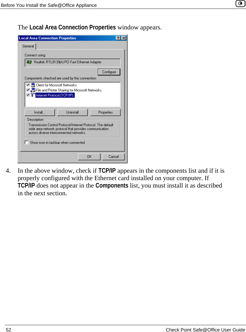 Before You Install the Safe@Office Appliance 52 Check Point Safe@Office User Guide The Local Area Connection Properties window appears. 4. In the above window, check if TCP/IP appears in the components list and if it is properly configured with the Ethernet card installed on your computer. If TCP/IP does not appear in the Components list, you must install it as described in the next section.