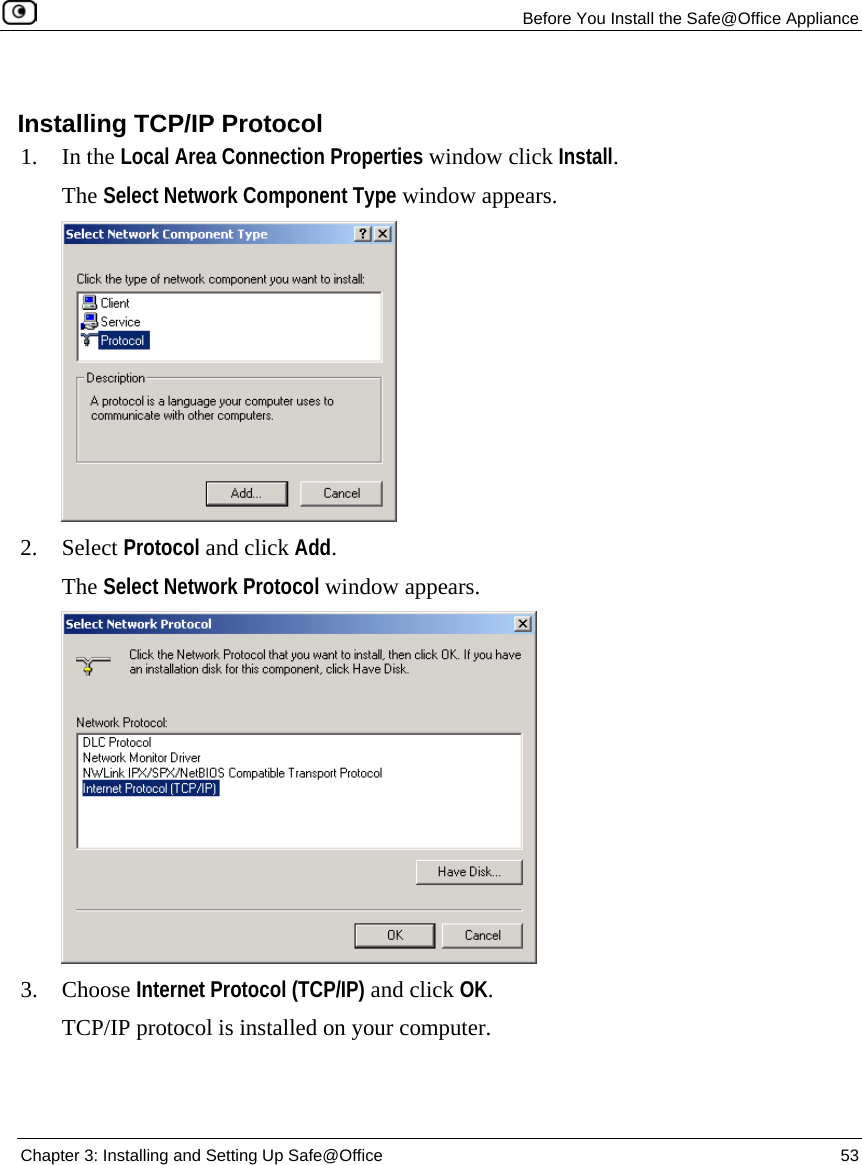 Before You Install the Safe@Office Appliance Chapter 3: Installing and Setting Up Safe@Office 53 Installing TCP/IP Protocol 1. In the Local Area Connection Properties window click Install. The Select Network Component Type window appears. 2. Select Protocol and click Add. The Select Network Protocol window appears. 3. Choose Internet Protocol (TCP/IP) and click OK. TCP/IP protocol is installed on your computer.