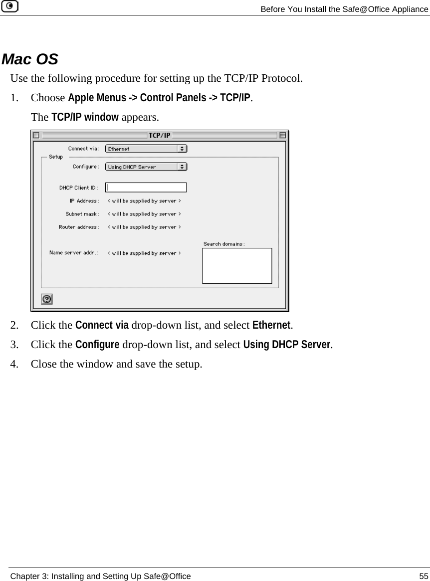 Before You Install the Safe@Office Appliance Chapter 3: Installing and Setting Up Safe@Office 55 Mac OS Use the following procedure for setting up the TCP/IP Protocol. 1. Choose Apple Menus -> Control Panels -> TCP/IP. The TCP/IP window appears. 2. Click the Connect via drop-down list, and select Ethernet. 3. Click the Configure drop-down list, and select Using DHCP Server. 4. Close the window and save the setup.