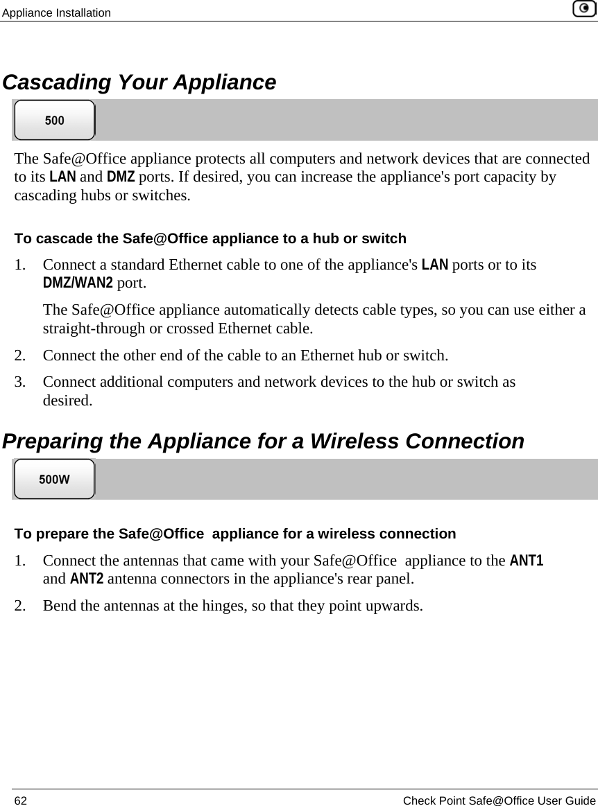 Appliance Installation 62 Check Point Safe@Office User Guide Cascading Your Appliance The Safe@Office appliance protects all computers and network devices that are connected to its LAN and DMZ ports. If desired, you can increase the appliance's port capacity by cascading hubs or switches. To cascade the Safe@Office appliance to a hub or switch 1. Connect a standard Ethernet cable to one of the appliance's LAN ports or to its DMZ/WAN2 port. The Safe@Office appliance automatically detects cable types, so you can use either a straight-through or crossed Ethernet cable. 2. Connect the other end of the cable to an Ethernet hub or switch. 3. Connect additional computers and network devices to the hub or switch as desired. Preparing the Appliance for a Wireless Connection To prepare the Safe@Office appliance for a wireless connection 1. Connect the antennas that came with your Safe@Office appliance to the ANT1 and ANT2 antenna connectors in the appliance's rear panel. 2. Bend the antennas at the hinges, so that they point upwards.