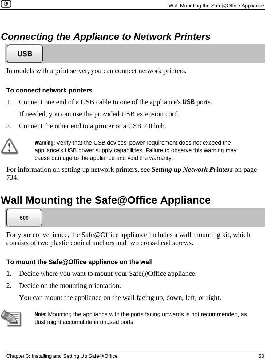 Wall Mounting the Safe@Office Appliance Chapter 3: Installing and Setting Up Safe@Office 63 Connecting the Appliance to Network Printers In models with a print server, you can connect network printers. To connect network printers 1. Connect one end of a USB cable to one of the appliance's USB ports. If needed, you can use the provided USB extension cord. 2. Connect the other end to a printer or a USB 2.0 hub. Warning: Verify that the USB devices' power requirement does not exceed the appliance's USB power supply capabilities. Failure to observe this warning may cause damage to the appliance and void the warranty. For information on setting up network printers, see Setting up Network Printers on page 734. Wall Mounting the Safe@Office Appliance For your convenience, the Safe@Office appliance includes a wall mounting kit, which consists of two plastic conical anchors and two cross-head screws. To mount the Safe@Office appliance on the wall 1. Decide where you want to mount your Safe@Office appliance. 2. Decide on the mounting orientation. You can mount the appliance on the wall facing up, down, left, or right. Note: Mounting the appliance with the ports facing upwards is not recommended, as dust might accumulate in unused ports.