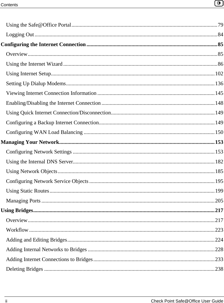 Contents ii Check Point Safe@Office User Guide Using the Safe@Office Portal...........................................................................................................79 Logging Out......................................................................................................................................84 Configuring the Internet Connection................................................................................................85 Overview...........................................................................................................................................85 Using the Internet Wizard.................................................................................................................86 Using Internet Setup........................................................................................................................102 Setting Up Dialup Modems.............................................................................................................136 Viewing Internet Connection Information ......................................................................................145 Enabling/Disabling the Internet Connection...................................................................................148 Using Quick Internet Connection/Disconnection............................................................................149 Configuring a Backup Internet Connection.....................................................................................149 Configuring WAN Load Balancing ................................................................................................150 Managing Your Network..................................................................................................................153 Configuring Network Settings ........................................................................................................153 Using the Internal DNS Server........................................................................................................182 Using Network Objects...................................................................................................................185 Configuring Network Service Objects............................................................................................195 Using Static Routes.........................................................................................................................199 Managing Ports ...............................................................................................................................205 Using Bridges.....................................................................................................................................217 Overview.........................................................................................................................................217 Workflow........................................................................................................................................223 Adding and Editing Bridges............................................................................................................224 Adding Internal Networks to Bridges .............................................................................................228 Adding Internet Connections to Bridges.........................................................................................233 Deleting Bridges .............................................................................................................................238