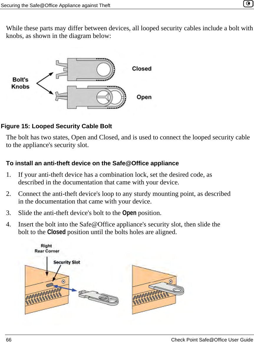 Securing the Safe@Office Appliance against Theft 66 Check Point Safe@Office User Guide While these parts may differ between devices, all looped security cables include a bolt with knobs, as shown in the diagram below: The bolt has two states, Open and Closed, and is used to connect the looped security cable to the appliance's security slot. To install an anti-theft device on the Safe@Office appliance 1. If your anti-theft device has a combination lock, set the desired code, as described in the documentation that came with your device. 2. Connect the anti-theft device's loop to any sturdy mounting point, as described in the documentation that came with your device. 3. Slide the anti-theft device's bolt to the Open position. 4. Insert the bolt into the Safe@Office appliance's security slot, then slide the bolt to the Closed position until the bolts holes are aligned. Figure 15: Looped Security Cable Bolt