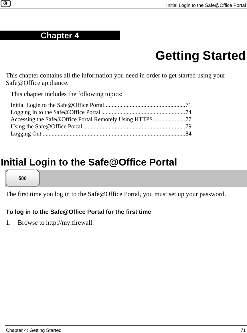 Initial Login to the Safe@Office Portal Chapter 4: Getting Started 71 Chapter 4 This chapter contains all the information you need in order to get started using your Safe@Office appliance. This chapter includes the following topics: Initial Login to the Safe@Office Portal......................................................71 Logging in to the Safe@Office Portal........................................................74 Accessing the Safe@Office Portal Remotely Using HTTPS .....................77 Using the Safe@Office Portal ....................................................................79 Logging Out ...............................................................................................84 Initial Login to the Safe@Office Portal The first time you log in to the Safe@Office Portal, you must set up your password. To log in to the Safe@Office Portal for the first time 1. Browse to http://my.firewall. Getting Started