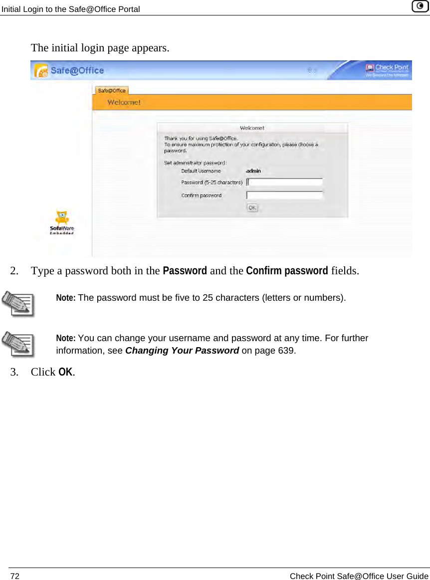 Initial Login to the Safe@Office Portal 72 Check Point Safe@Office User Guide The initial login page appears. 2. Type a password both in the Password and the Confirm password fields. Note: The password must be five to 25 characters (letters or numbers). Note: You can change your username and password at any time. For further information, see Changing Your Password on page 639. 3. Click OK.
