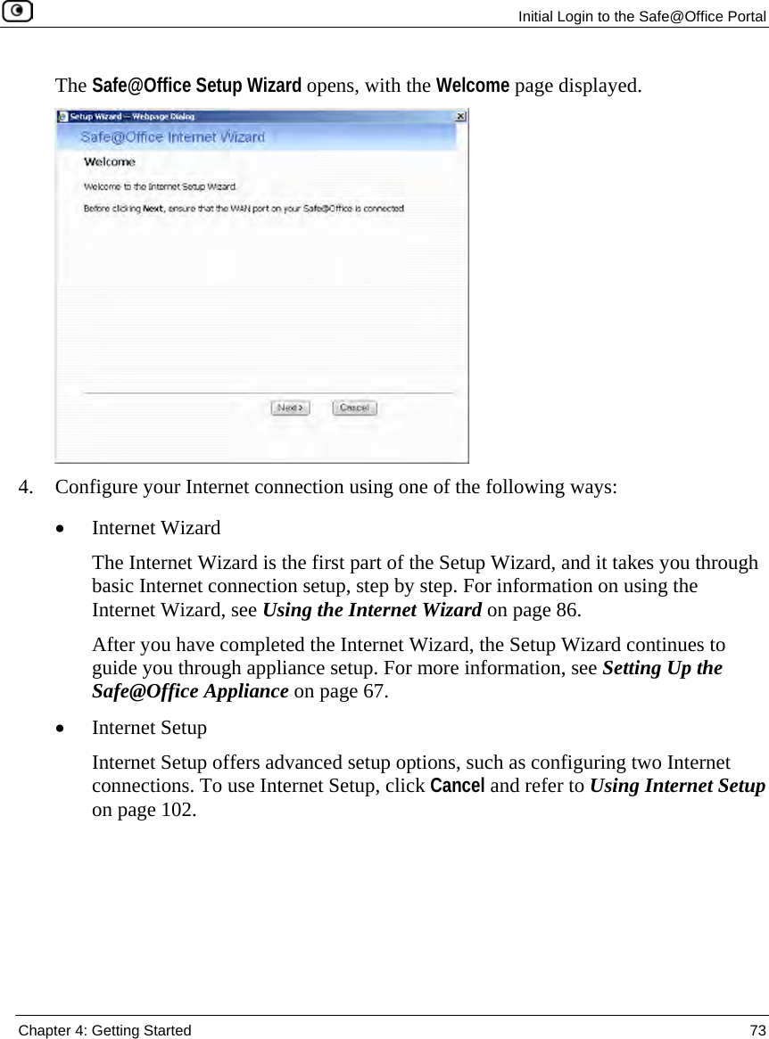 Initial Login to the Safe@Office Portal Chapter 4: Getting Started 73 The Safe@Office Setup Wizard opens, with the Welcome page displayed. 4. Configure your Internet connection using one of the following ways: • Internet Wizard The Internet Wizard is the first part of the Setup Wizard, and it takes you through basic Internet connection setup, step by step. For information on using the Internet Wizard, see Using the Internet Wizard on page 86. After you have completed the Internet Wizard, the Setup Wizard continues to guide you through appliance setup. For more information, see Setting Up the Safe@Office Appliance on page 67. • Internet Setup Internet Setup offers advanced setup options, such as configuring two Internet connections. To use Internet Setup, click Cancel and refer to Using Internet Setup on page 102.