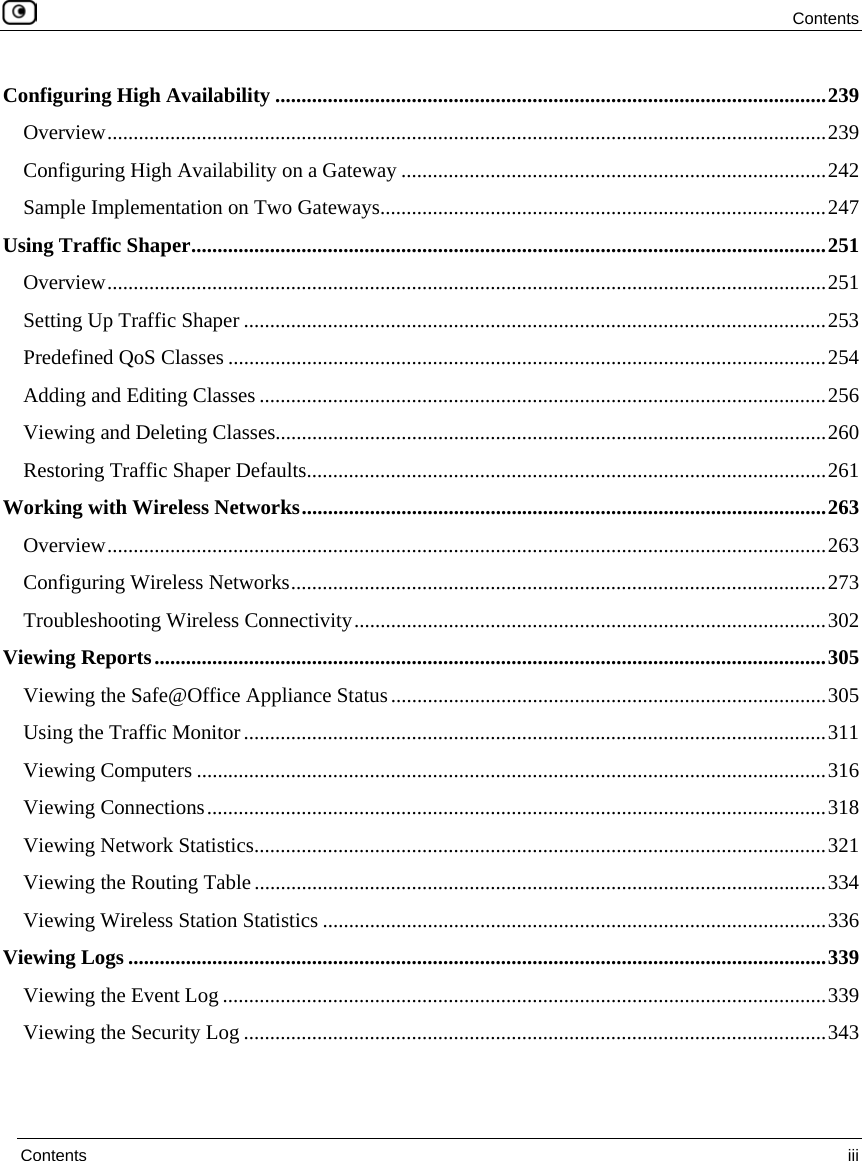 Contents Contents iii Configuring High Availability .........................................................................................................239 Overview.........................................................................................................................................239 Configuring High Availability on a Gateway .................................................................................242 Sample Implementation on Two Gateways.....................................................................................247 Using Traffic Shaper.........................................................................................................................251 Overview.........................................................................................................................................251 Setting Up Traffic Shaper ...............................................................................................................253 Predefined QoS Classes ..................................................................................................................254 Adding and Editing Classes ............................................................................................................256 Viewing and Deleting Classes.........................................................................................................260 Restoring Traffic Shaper Defaults...................................................................................................261 Working with Wireless Networks....................................................................................................263 Overview.........................................................................................................................................263 Configuring Wireless Networks......................................................................................................273 Troubleshooting Wireless Connectivity..........................................................................................302 Viewing Reports................................................................................................................................305 Viewing the Safe@Office Appliance Status...................................................................................305 Using the Traffic Monitor...............................................................................................................311 Viewing Computers ........................................................................................................................316 Viewing Connections......................................................................................................................318 Viewing Network Statistics.............................................................................................................321 Viewing the Routing Table.............................................................................................................334 Viewing Wireless Station Statistics ................................................................................................336 Viewing Logs .....................................................................................................................................339 Viewing the Event Log ...................................................................................................................339 Viewing the Security Log ...............................................................................................................343