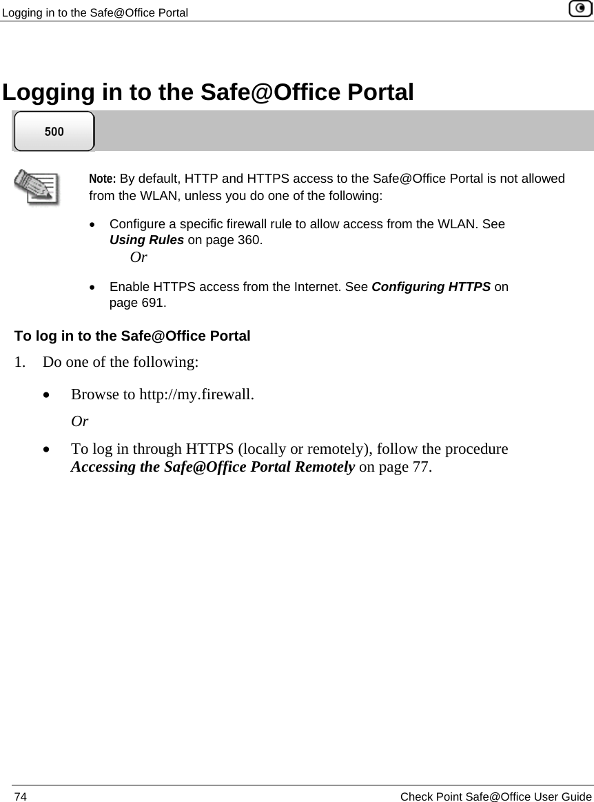 Logging in to the Safe@Office Portal 74 Check Point Safe@Office User Guide Logging in to the Safe@Office Portal Note: By default, HTTP and HTTPS access to the Safe@Office Portal is not allowed from the WLAN, unless you do one of the following: • Configure a specific firewall rule to allow access from the WLAN. See Using Rules on page 360. Or • Enable HTTPS access from the Internet. See Configuring HTTPS on page 691. To log in to the Safe@Office Portal 1. Do one of the following: • Browse to http://my.firewall. Or • To log in through HTTPS (locally or remotely), follow the procedure Accessing the Safe@Office Portal Remotely on page 77.