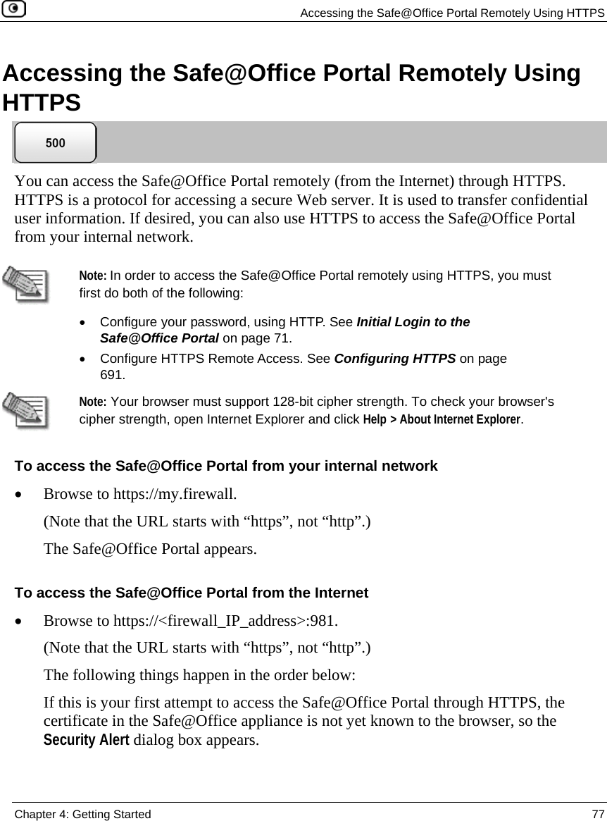 Accessing the Safe@Office Portal Remotely Using HTTPS Chapter 4: Getting Started 77 Accessing the Safe@Office Portal Remotely Using HTTPS You can access the Safe@Office Portal remotely (from the Internet) through HTTPS. HTTPS is a protocol for accessing a secure Web server. It is used to transfer confidential user information. If desired, you can also use HTTPS to access the Safe@Office Portal from your internal network. Note: In order to access the Safe@Office Portal remotely using HTTPS, you must first do both of the following: • Configure your password, using HTTP. See Initial Login to the Safe@Office Portal on page 71. • Configure HTTPS Remote Access. See Configuring HTTPS on page 691. Note: Your browser must support 128-bit cipher strength. To check your browser's cipher strength, open Internet Explorer and click Help > About Internet Explorer. To access the Safe@Office Portal from your internal network • Browse to https://my.firewall. (Note that the URL starts with “https”, not “http”.) The Safe@Office Portal appears. To access the Safe@Office Portal from the Internet • Browse to https://<firewall_IP_address>:981. (Note that the URL starts with “https”, not “http”.) The following things happen in the order below: If this is your first attempt to access the Safe@Office Portal through HTTPS, the certificate in the Safe@Office appliance is not yet known to the browser, so the Security Alert dialog box appears.