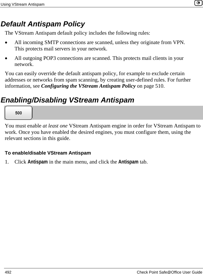 Using VStream Antispam    492  Check Point Safe@Office User Guide  Default Antispam Policy The VStream Antispam default policy includes the following rules:  • All incoming SMTP connections are scanned, unless they originate from VPN. This protects mail servers in your network. • All outgoing POP3 connections are scanned. This protects mail clients in your network. You can easily override the default antispam policy, for example to exclude certain addresses or networks from spam scanning, by creating user-defined rules. For further information, see Configuring the VStream Antispam Policy on page 510.  Enabling/Disabling VStream Antispam  You must enable at least one VStream Antispam engine in order for VStream Antispam to work. Once you have enabled the desired engines, you must configure them, using the relevant sections in this guide. To enable/disable VStream Antispam 1. Click Antispam in the main menu, and click the Antispam tab. 