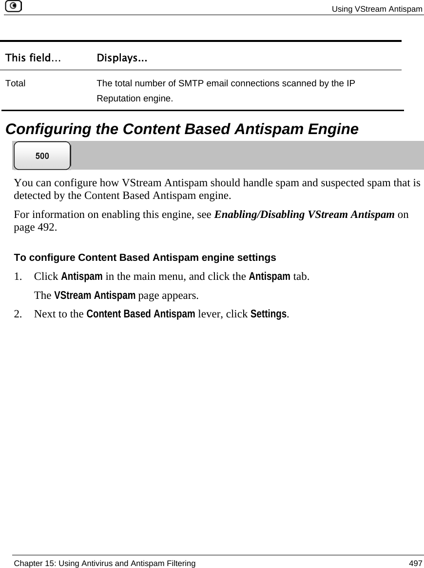  Using VStream Antispam  Chapter 15: Using Antivirus and Antispam Filtering  497  This field…  Displays... Total  The total number of SMTP email connections scanned by the IP Reputation engine.   Configuring the Content Based Antispam Engine  You can configure how VStream Antispam should handle spam and suspected spam that is detected by the Content Based Antispam engine. For information on enabling this engine, see Enabling/Disabling VStream Antispam on page 492. To configure Content Based Antispam engine settings 1. Click Antispam in the main menu, and click the Antispam tab. The VStream Antispam page appears. 2. Next to the Content Based Antispam lever, click Settings. 