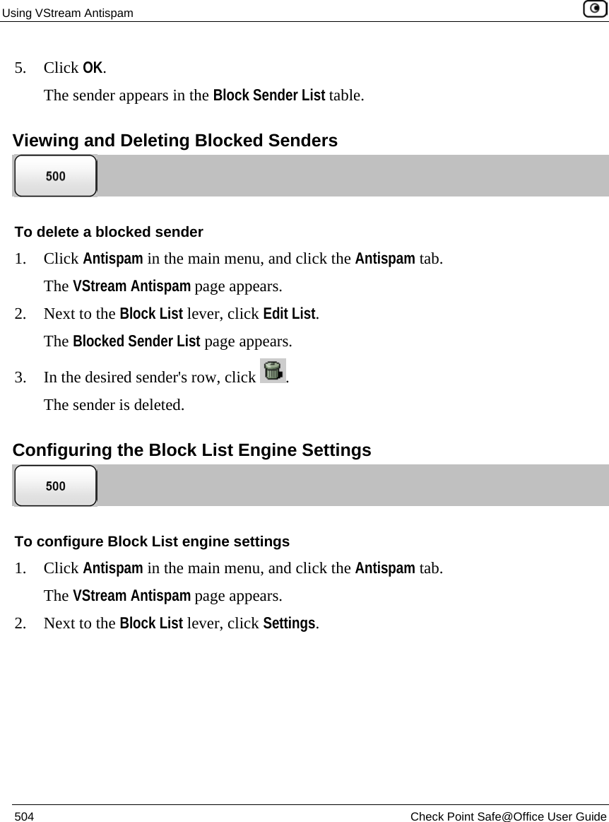 Using VStream Antispam    504  Check Point Safe@Office User Guide  5. Click OK. The sender appears in the Block Sender List table.  Viewing and Deleting Blocked Senders  To delete a blocked sender 1. Click Antispam in the main menu, and click the Antispam tab. The VStream Antispam page appears. 2. Next to the Block List lever, click Edit List. The Blocked Sender List page appears. 3. In the desired sender&apos;s row, click  . The sender is deleted.  Configuring the Block List Engine Settings  To configure Block List engine settings 1. Click Antispam in the main menu, and click the Antispam tab. The VStream Antispam page appears. 2. Next to the Block List lever, click Settings. 