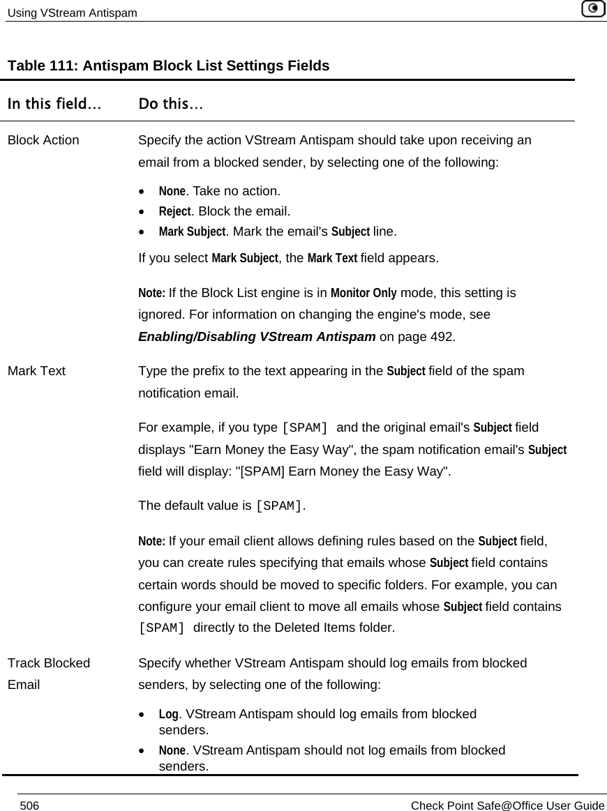 Using VStream Antispam    506  Check Point Safe@Office User Guide  Table 111: Antispam Block List Settings Fields In this field…  Do this… Block Action  Specify the action VStream Antispam should take upon receiving an email from a blocked sender, by selecting one of the following: • None. Take no action. • Reject. Block the email.  • Mark Subject. Mark the email&apos;s Subject line. If you select Mark Subject, the Mark Text field appears. Note: If the Block List engine is in Monitor Only mode, this setting is ignored. For information on changing the engine&apos;s mode, see Enabling/Disabling VStream Antispam on page 492.  Mark Text  Type the prefix to the text appearing in the Subject field of the spam notification email. For example, if you type [SPAM] and the original email&apos;s Subject field displays &quot;Earn Money the Easy Way&quot;, the spam notification email&apos;s Subject field will display: &quot;[SPAM] Earn Money the Easy Way&quot;. The default value is [SPAM]. Note: If your email client allows defining rules based on the Subject field, you can create rules specifying that emails whose Subject field contains certain words should be moved to specific folders. For example, you can configure your email client to move all emails whose Subject field contains [SPAM] directly to the Deleted Items folder. Track Blocked Email Specify whether VStream Antispam should log emails from blocked senders, by selecting one of the following: • Log. VStream Antispam should log emails from blocked senders. • None. VStream Antispam should not log emails from blocked senders. 
