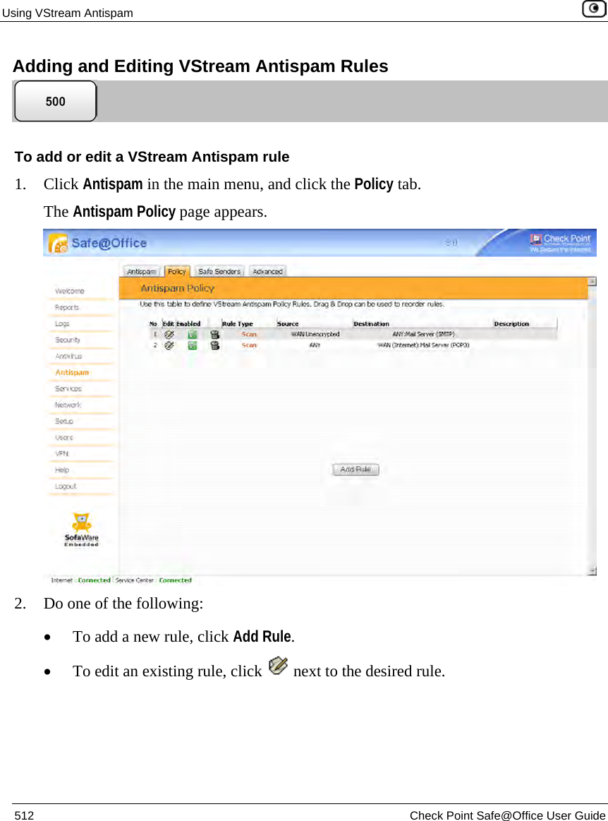 Using VStream Antispam    512  Check Point Safe@Office User Guide  Adding and Editing VStream Antispam Rules  To add or edit a VStream Antispam rule 1. Click Antispam in the main menu, and click the Policy tab. The Antispam Policy page appears.  2. Do one of the following: • To add a new rule, click Add Rule. • To edit an existing rule, click   next to the desired rule. 