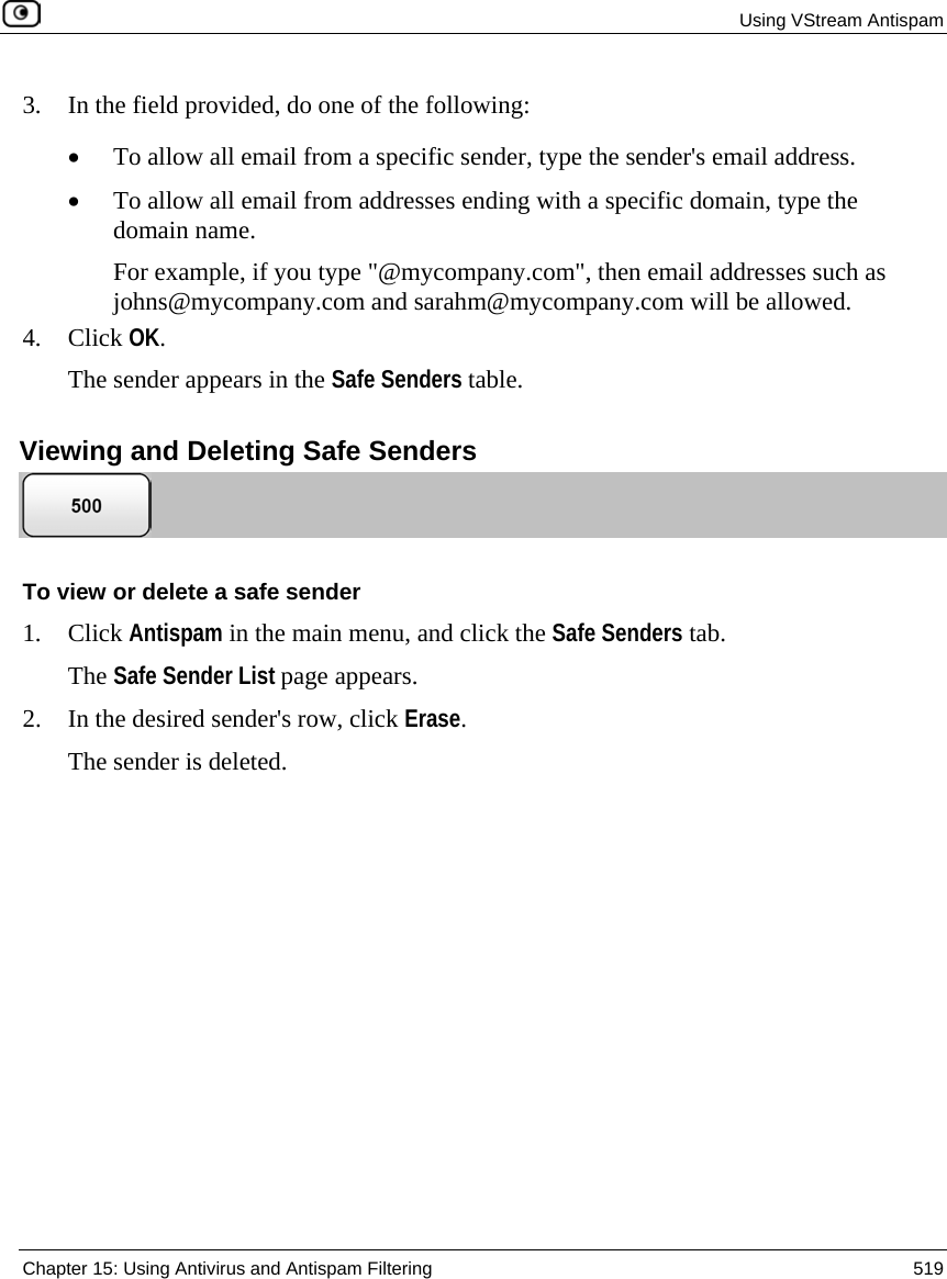  Using VStream Antispam  Chapter 15: Using Antivirus and Antispam Filtering  519  3. In the field provided, do one of the following: • To allow all email from a specific sender, type the sender&apos;s email address. • To allow all email from addresses ending with a specific domain, type the domain name. For example, if you type &quot;@mycompany.com&quot;, then email addresses such as johns@mycompany.com and sarahm@mycompany.com will be allowed. 4. Click OK. The sender appears in the Safe Senders table.  Viewing and Deleting Safe Senders  To view or delete a safe sender 1. Click Antispam in the main menu, and click the Safe Senders tab. The Safe Sender List page appears. 2. In the desired sender&apos;s row, click Erase. The sender is deleted.  