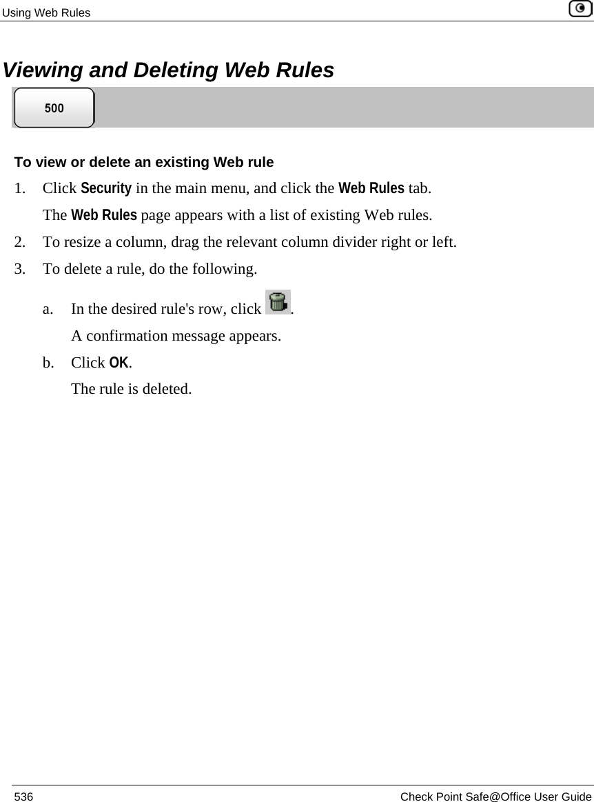Using Web Rules    536  Check Point Safe@Office User Guide  Viewing and Deleting Web Rules  To view or delete an existing Web rule 1. Click Security in the main menu, and click the Web Rules tab. The Web Rules page appears with a list of existing Web rules. 2. To resize a column, drag the relevant column divider right or left. 3. To delete a rule, do the following.  a. In the desired rule&apos;s row, click  .  A confirmation message appears. b. Click OK. The rule is deleted.  