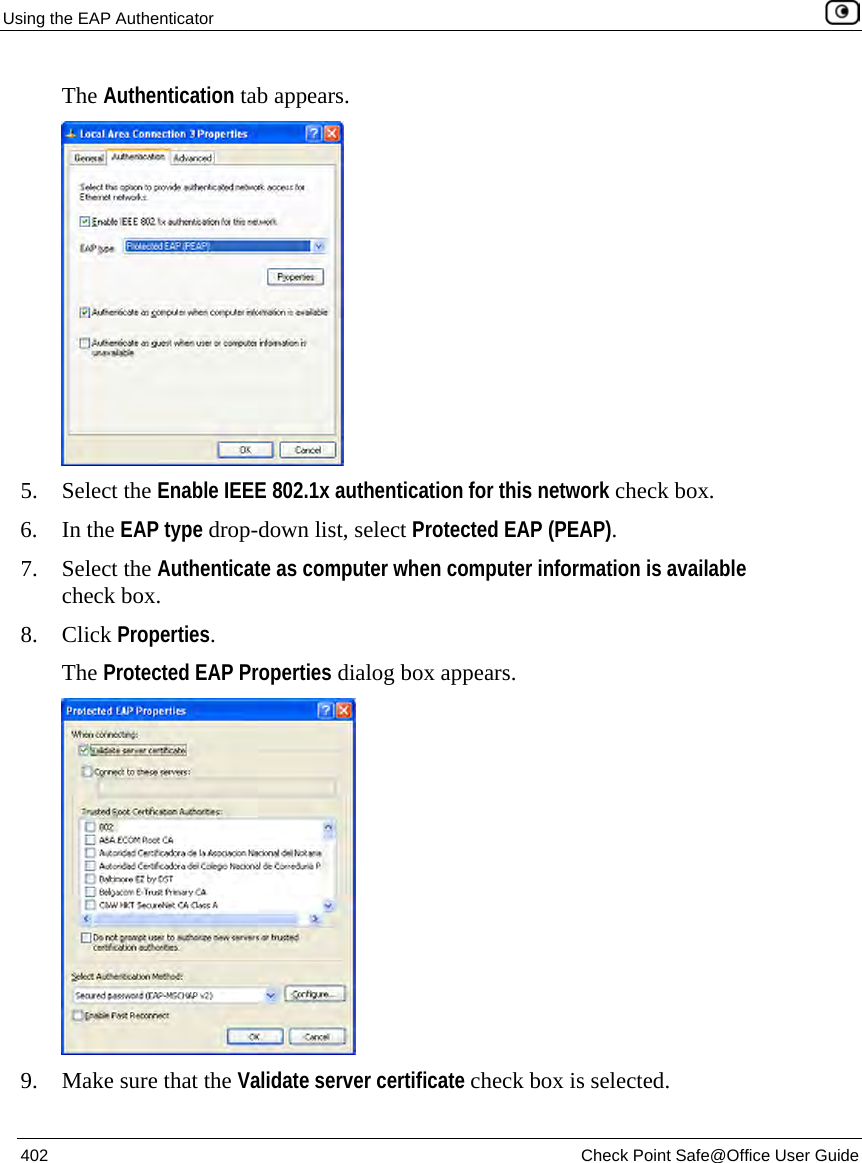 Using the EAP Authenticator    402  Check Point Safe@Office User Guide  The Authentication tab appears.  5. Select the Enable IEEE 802.1x authentication for this network check box. 6. In the EAP type drop-down list, select Protected EAP (PEAP). 7. Select the Authenticate as computer when computer information is available check box. 8. Click Properties. The Protected EAP Properties dialog box appears.  9. Make sure that the Validate server certificate check box is selected. 