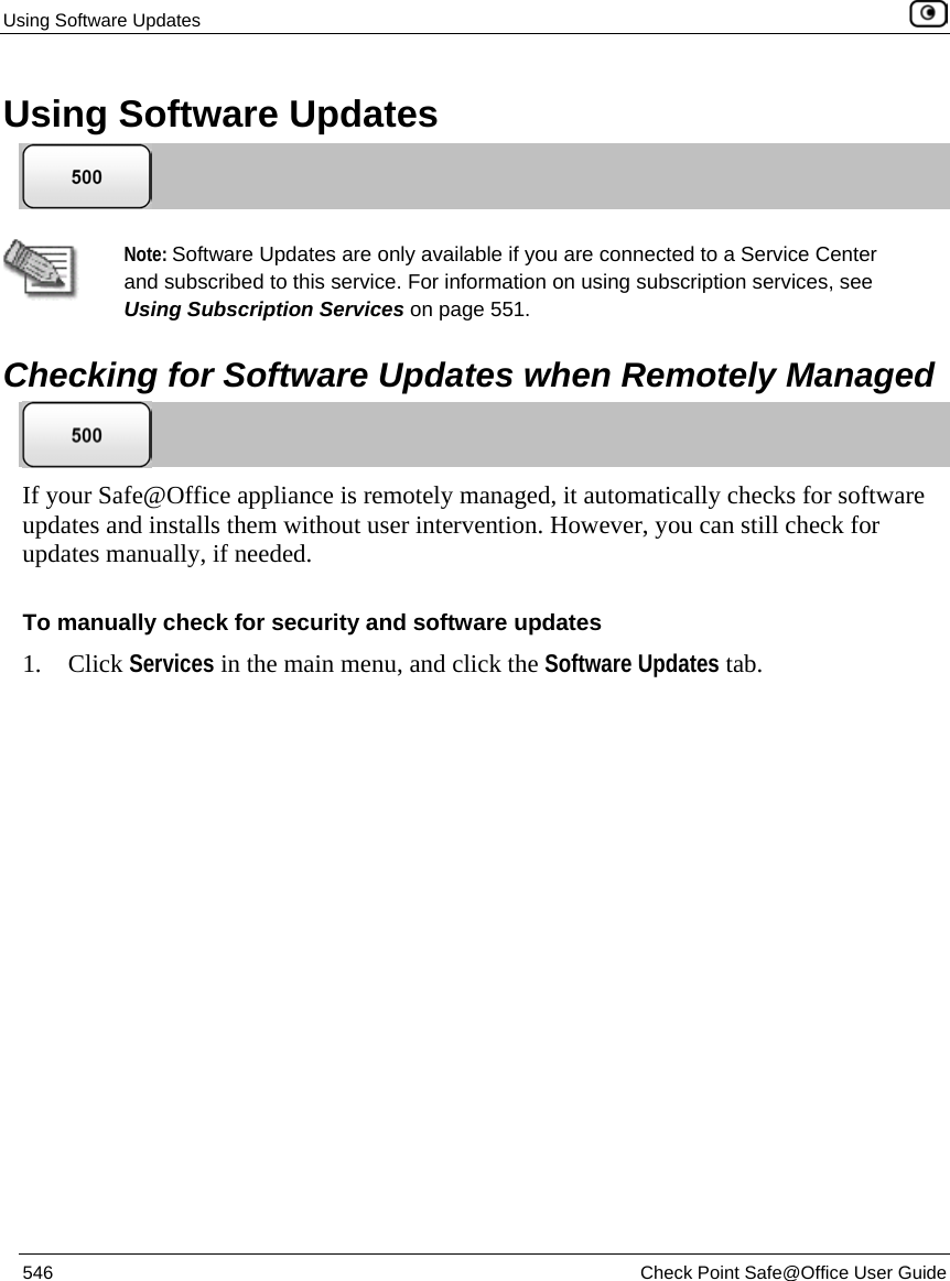 Using Software Updates    546  Check Point Safe@Office User Guide  Using Software Updates    Note: Software Updates are only available if you are connected to a Service Center and subscribed to this service. For information on using subscription services, see Using Subscription Services on page 551.   Checking for Software Updates when Remotely Managed  If your Safe@Office appliance is remotely managed, it automatically checks for software updates and installs them without user intervention. However, you can still check for updates manually, if needed.  To manually check for security and software updates 1. Click Services in the main menu, and click the Software Updates tab. 