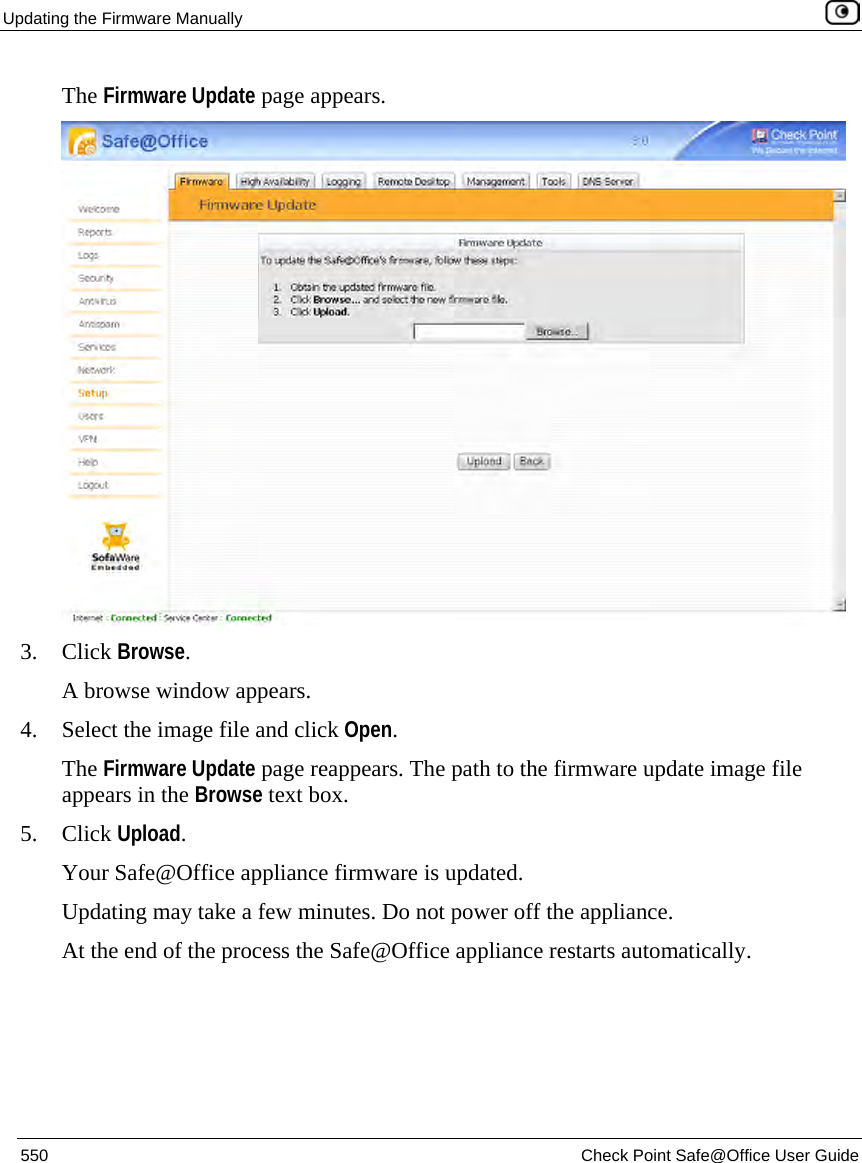 Updating the Firmware Manually    550  Check Point Safe@Office User Guide  The Firmware Update page appears.   3. Click Browse.  A browse window appears. 4. Select the image file and click Open.  The Firmware Update page reappears. The path to the firmware update image file appears in the Browse text box. 5. Click Upload. Your Safe@Office appliance firmware is updated.  Updating may take a few minutes. Do not power off the appliance. At the end of the process the Safe@Office appliance restarts automatically.  