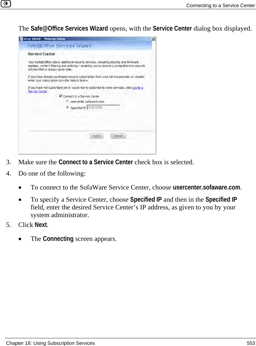  Connecting to a Service Center  Chapter 18: Using Subscription Services  553  The Safe@Office Services Wizard opens, with the Service Center dialog box displayed.  3. Make sure the Connect to a Service Center check box is selected. 4. Do one of the following: • To connect to the SofaWare Service Center, choose usercenter.sofaware.com.  • To specify a Service Center, choose Specified IP and then in the Specified IP field, enter the desired Service Center’s IP address, as given to you by your system administrator. 5. Click Next. • The Connecting screen appears. 