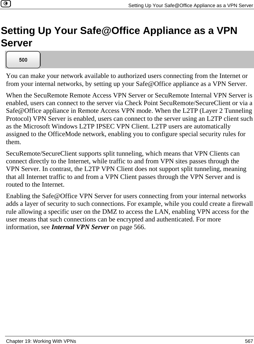   Setting Up Your Safe@Office Appliance as a VPN Server  Chapter 19: Working With VPNs  567  Setting Up Your Safe@Office Appliance as a VPN Server  You can make your network available to authorized users connecting from the Internet or from your internal networks, by setting up your Safe@Office appliance as a VPN Server.  When the SecuRemote Remote Access VPN Server or SecuRemote Internal VPN Server is enabled, users can connect to the server via Check Point SecuRemote/SecureClient or via a Safe@Office appliance in Remote Access VPN mode. When the L2TP (Layer 2 Tunneling Protocol) VPN Server is enabled, users can connect to the server using an L2TP client such as the Microsoft Windows L2TP IPSEC VPN Client. L2TP users are automatically assigned to the OfficeMode network, enabling you to configure special security rules for them. SecuRemote/SecureClient supports split tunneling, which means that VPN Clients can connect directly to the Internet, while traffic to and from VPN sites passes through the VPN Server. In contrast, the L2TP VPN Client does not support split tunneling, meaning that all Internet traffic to and from a VPN Client passes through the VPN Server and is routed to the Internet. Enabling the Safe@Office VPN Server for users connecting from your internal networks adds a layer of security to such connections. For example, while you could create a firewall rule allowing a specific user on the DMZ to access the LAN, enabling VPN access for the user means that such connections can be encrypted and authenticated. For more information, see Internal VPN Server on page 566. 