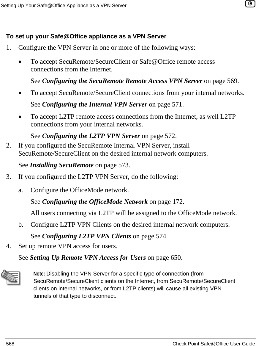 Setting Up Your Safe@Office Appliance as a VPN Server    568  Check Point Safe@Office User Guide   To set up your Safe@Office appliance as a VPN Server 1. Configure the VPN Server in one or more of the following ways: • To accept SecuRemote/SecureClient or Safe@Office remote access connections from the Internet. See Configuring the SecuRemote Remote Access VPN Server on page 569. • To accept SecuRemote/SecureClient connections from your internal networks. See Configuring the Internal VPN Server on page 571. • To accept L2TP remote access connections from the Internet, as well L2TP connections from your internal networks. See Configuring the L2TP VPN Server on page 572. 2. If you configured the SecuRemote Internal VPN Server, install SecuRemote/SecureClient on the desired internal network computers. See Installing SecuRemote on page 573.  3. If you configured the L2TP VPN Server, do the following: a. Configure the OfficeMode network. See Configuring the OfficeMode Network on page 172. All users connecting via L2TP will be assigned to the OfficeMode network. b. Configure L2TP VPN Clients on the desired internal network computers.  See Configuring L2TP VPN Clients on page 574. 4. Set up remote VPN access for users. See Setting Up Remote VPN Access for Users on page 650.   Note: Disabling the VPN Server for a specific type of connection (from SecuRemote/SecureClient clients on the Internet, from SecuRemote/SecureClient clients on internal networks, or from L2TP clients) will cause all existing VPN tunnels of that type to disconnect.  
