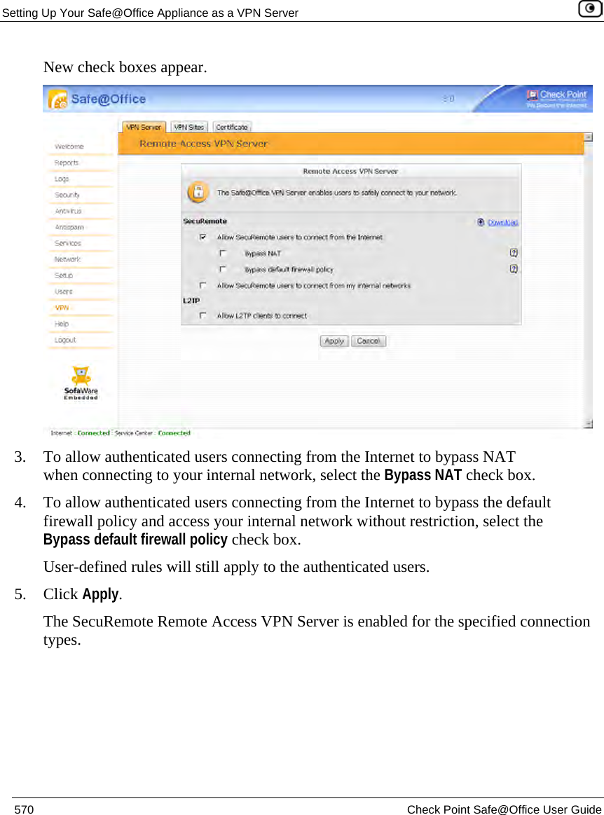 Setting Up Your Safe@Office Appliance as a VPN Server    570  Check Point Safe@Office User Guide  New check boxes appear.  3. To allow authenticated users connecting from the Internet to bypass NAT when connecting to your internal network, select the Bypass NAT check box. 4. To allow authenticated users connecting from the Internet to bypass the default firewall policy and access your internal network without restriction, select the Bypass default firewall policy check box.  User-defined rules will still apply to the authenticated users.  5. Click Apply. The SecuRemote Remote Access VPN Server is enabled for the specified connection types.  