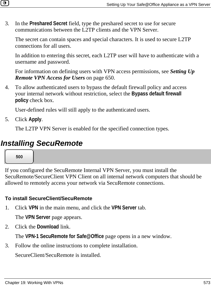   Setting Up Your Safe@Office Appliance as a VPN Server  Chapter 19: Working With VPNs  573  3. In the Preshared Secret field, type the preshared secret to use for secure communications between the L2TP clients and the VPN Server.  The secret can contain spaces and special characters. It is used to secure L2TP connections for all users.  In addition to entering this secret, each L2TP user will have to authenticate with a username and password.  For information on defining users with VPN access permissions, see Setting Up Remote VPN Access for Users on page 650.  4. To allow authenticated users to bypass the default firewall policy and access your internal network without restriction, select the Bypass default firewall policy check box. User-defined rules will still apply to the authenticated users. 5. Click Apply. The L2TP VPN Server is enabled for the specified connection types.  Installing SecuRemote  If you configured the SecuRemote Internal VPN Server, you must install the SecuRemote/SecureClient VPN Client on all internal network computers that should be allowed to remotely access your network via SecuRemote connections.  To install SecureClient/SecuRemote 1. Click VPN in the main menu, and click the VPN Server tab. The VPN Server page appears. 2. Click the Download link. The VPN-1 SecuRemote for Safe@Office page opens in a new window. 3. Follow the online instructions to complete installation.  SecureClient/SecuRemote is installed. 