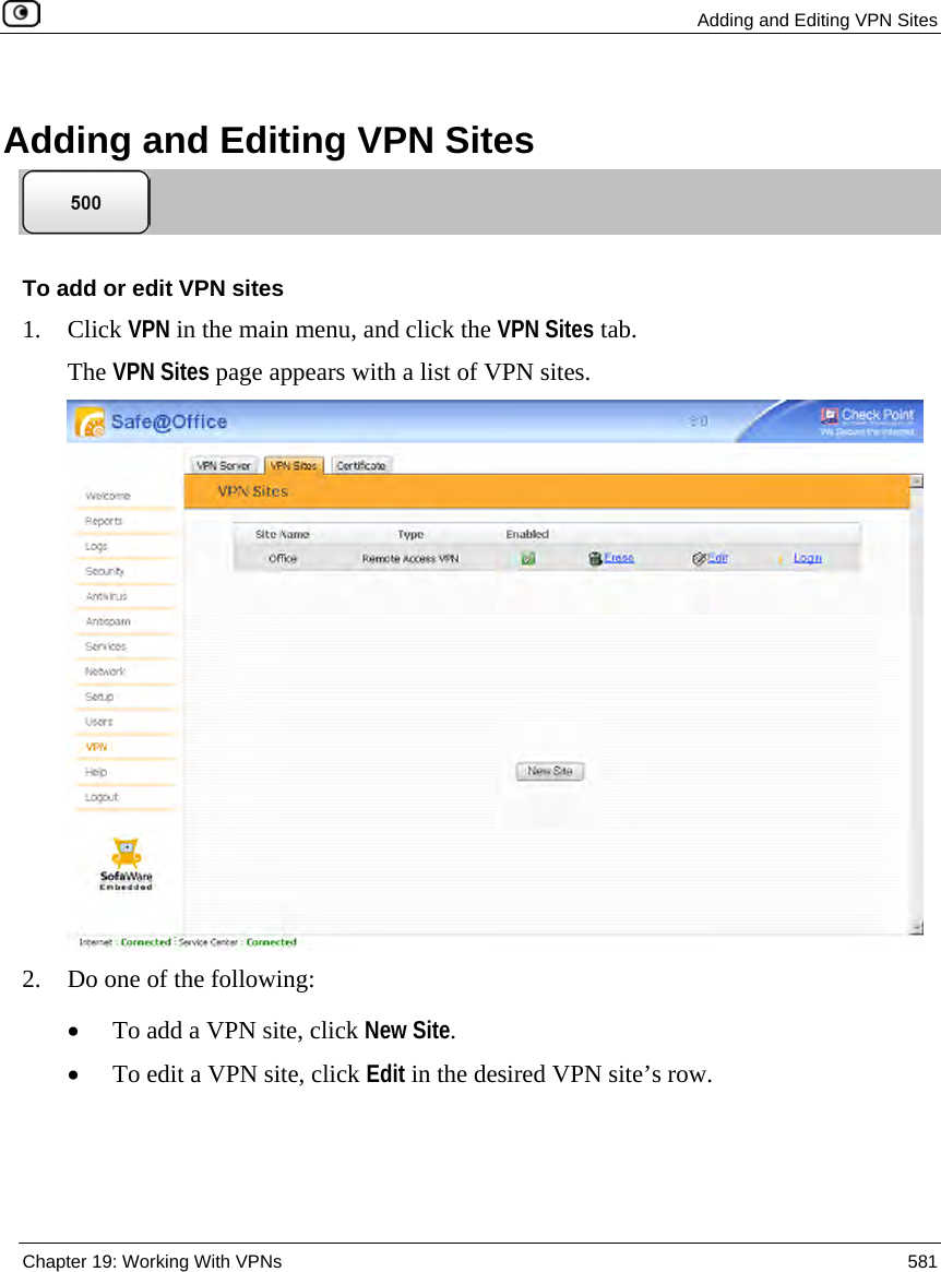  Adding and Editing VPN Sites  Chapter 19: Working With VPNs  581  Adding and Editing VPN Sites   To add or edit VPN sites 1. Click VPN in the main menu, and click the VPN Sites tab. The VPN Sites page appears with a list of VPN sites.  2. Do one of the following:  • To add a VPN site, click New Site. • To edit a VPN site, click Edit in the desired VPN site’s row. 