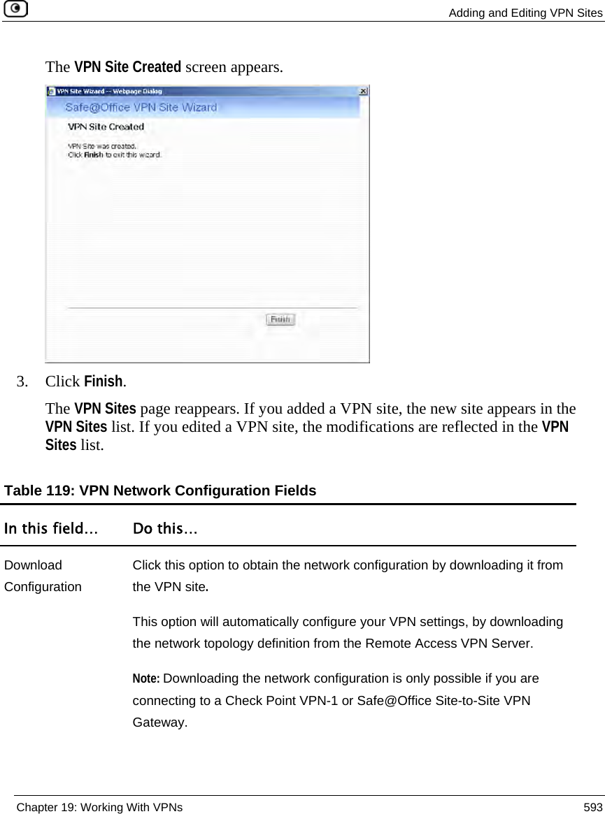  Adding and Editing VPN Sites  Chapter 19: Working With VPNs  593  The VPN Site Created screen appears.  3. Click Finish. The VPN Sites page reappears. If you added a VPN site, the new site appears in the VPN Sites list. If you edited a VPN site, the modifications are reflected in the VPN Sites list.  Table 119: VPN Network Configuration Fields In this field…  Do this… Download Configuration Click this option to obtain the network configuration by downloading it from the VPN site.  This option will automatically configure your VPN settings, by downloading the network topology definition from the Remote Access VPN Server.  Note: Downloading the network configuration is only possible if you are connecting to a Check Point VPN-1 or Safe@Office Site-to-Site VPN Gateway.  