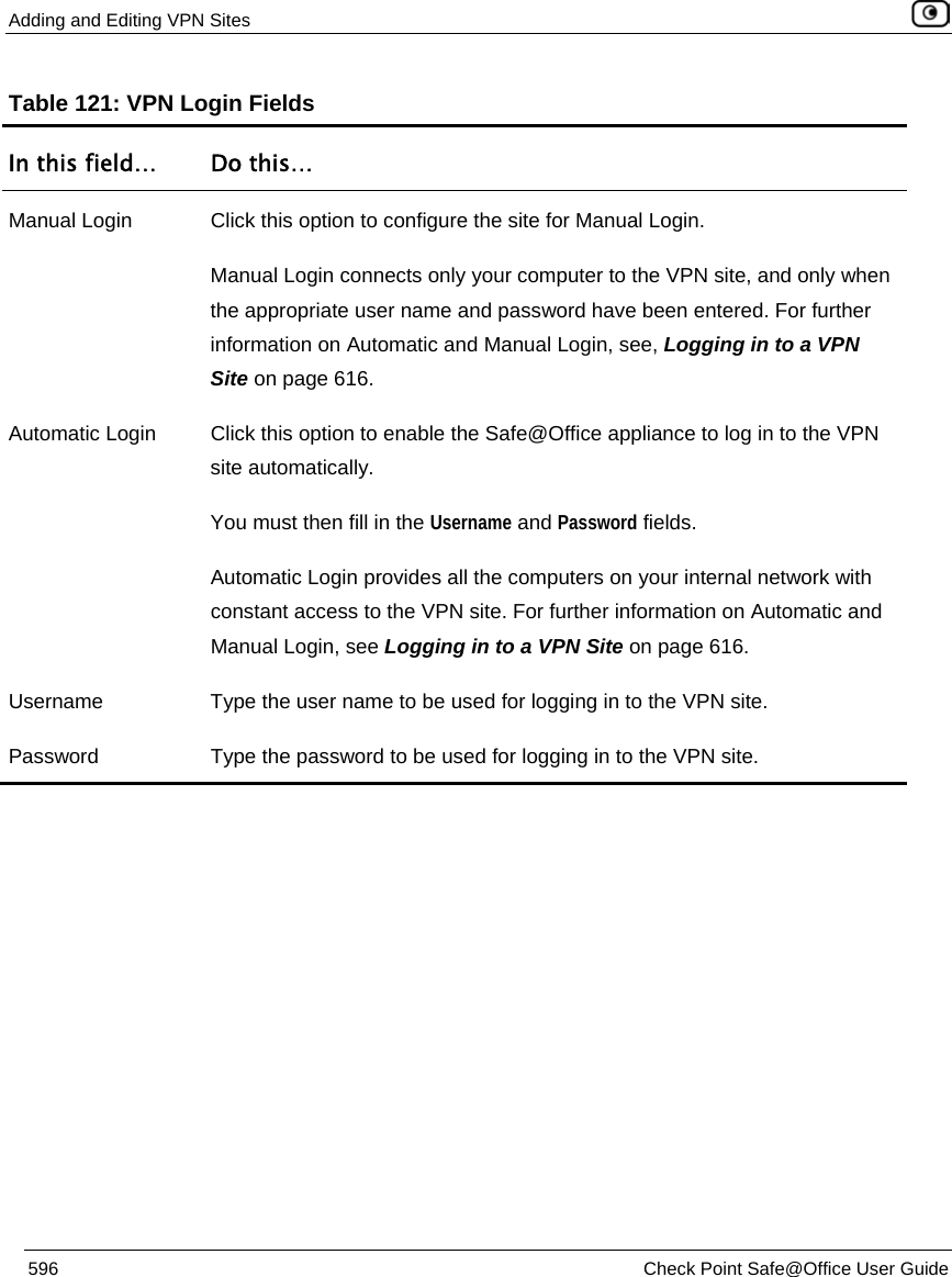 Adding and Editing VPN Sites    596  Check Point Safe@Office User Guide  Table 121: VPN Login Fields In this field…  Do this… Manual Login  Click this option to configure the site for Manual Login. Manual Login connects only your computer to the VPN site, and only when the appropriate user name and password have been entered. For further information on Automatic and Manual Login, see, Logging in to a VPN Site on page 616. Automatic Login  Click this option to enable the Safe@Office appliance to log in to the VPN site automatically. You must then fill in the Username and Password fields.  Automatic Login provides all the computers on your internal network with constant access to the VPN site. For further information on Automatic and Manual Login, see Logging in to a VPN Site on page 616. Username  Type the user name to be used for logging in to the VPN site. Password  Type the password to be used for logging in to the VPN site. 
