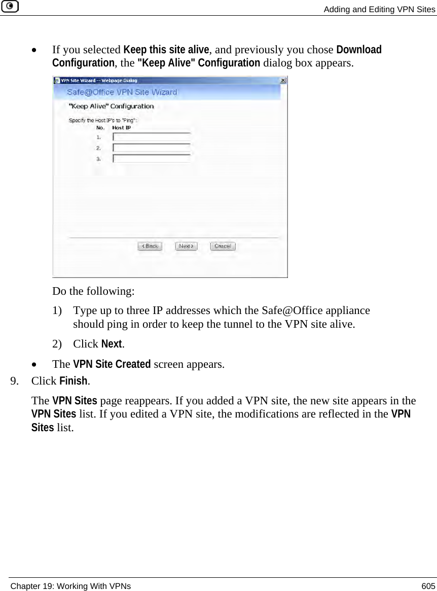  Adding and Editing VPN Sites  Chapter 19: Working With VPNs  605  • If you selected Keep this site alive, and previously you chose Download Configuration, the &quot;Keep Alive&quot; Configuration dialog box appears.  Do the following: 1) Type up to three IP addresses which the Safe@Office appliance should ping in order to keep the tunnel to the VPN site alive. 2) Click Next. • The VPN Site Created screen appears. 9. Click Finish. The VPN Sites page reappears. If you added a VPN site, the new site appears in the VPN Sites list. If you edited a VPN site, the modifications are reflected in the VPN Sites list.  