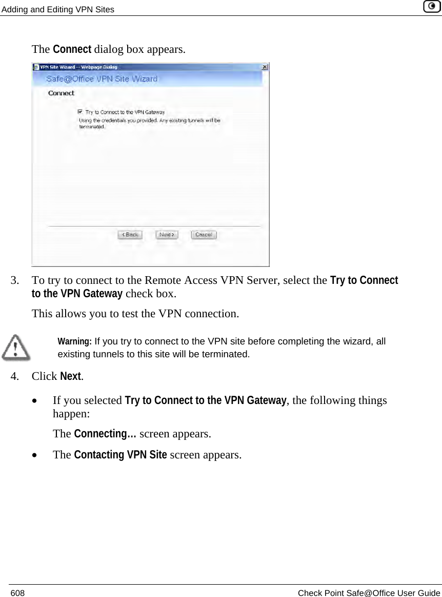 Adding and Editing VPN Sites    608  Check Point Safe@Office User Guide  The Connect dialog box appears.  3. To try to connect to the Remote Access VPN Server, select the Try to Connect to the VPN Gateway check box. This allows you to test the VPN connection.   Warning: If you try to connect to the VPN site before completing the wizard, all existing tunnels to this site will be terminated.  4. Click Next. • If you selected Try to Connect to the VPN Gateway, the following things happen:  The Connecting… screen appears.  • The Contacting VPN Site screen appears. 