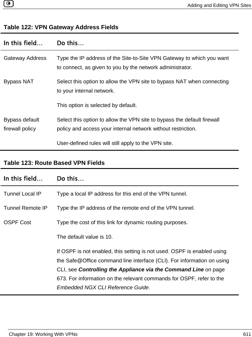  Adding and Editing VPN Sites  Chapter 19: Working With VPNs  611  Table 122: VPN Gateway Address Fields In this field…  Do this… Gateway Address  Type the IP address of the Site-to-Site VPN Gateway to which you want to connect, as given to you by the network administrator. Bypass NAT  Select this option to allow the VPN site to bypass NAT when connecting to your internal network.  This option is selected by default. Bypass default firewall policy Select this option to allow the VPN site to bypass the default firewall policy and access your internal network without restriction. User-defined rules will still apply to the VPN site.   Table 123: Route Based VPN Fields In this field…  Do this… Tunnel Local IP  Type a local IP address for this end of the VPN tunnel. Tunnel Remote IP  Type the IP address of the remote end of the VPN tunnel. OSPF Cost  Type the cost of this link for dynamic routing purposes.  The default value is 10. If OSPF is not enabled, this setting is not used. OSPF is enabled using the Safe@Office command line interface (CLI). For information on using CLI, see Controlling the Appliance via the Command Line on page 673. For information on the relevant commands for OSPF, refer to the Embedded NGX CLI Reference Guide.   