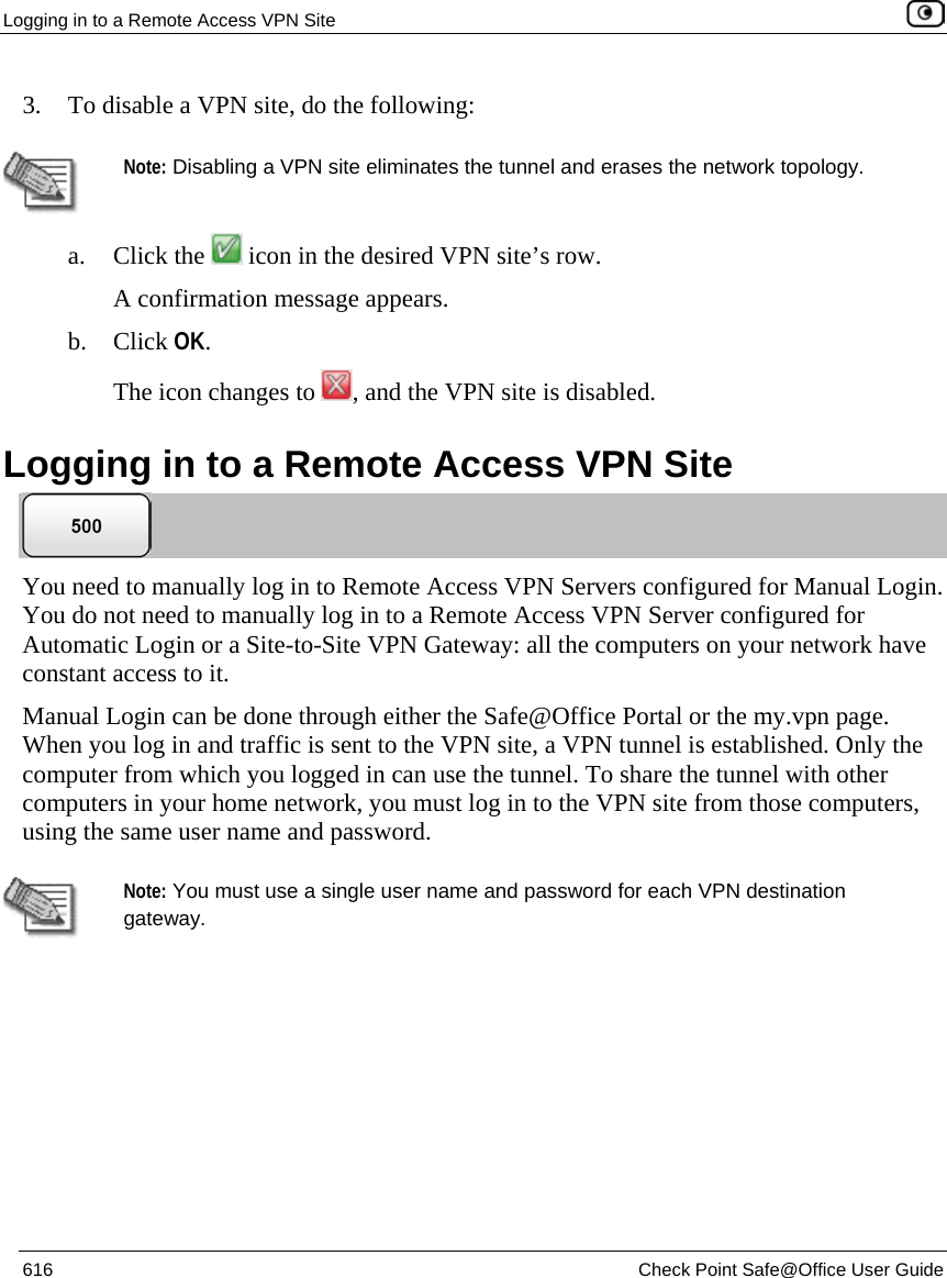 Logging in to a Remote Access VPN Site    616  Check Point Safe@Office User Guide  3. To disable a VPN site, do the following:    Note: Disabling a VPN site eliminates the tunnel and erases the network topology.  a. Click the   icon in the desired VPN site’s row. A confirmation message appears. b. Click OK. The icon changes to  , and the VPN site is disabled. Logging in to a Remote Access VPN Site  You need to manually log in to Remote Access VPN Servers configured for Manual Login. You do not need to manually log in to a Remote Access VPN Server configured for Automatic Login or a Site-to-Site VPN Gateway: all the computers on your network have constant access to it.  Manual Login can be done through either the Safe@Office Portal or the my.vpn page. When you log in and traffic is sent to the VPN site, a VPN tunnel is established. Only the computer from which you logged in can use the tunnel. To share the tunnel with other computers in your home network, you must log in to the VPN site from those computers, using the same user name and password.   Note: You must use a single user name and password for each VPN destination gateway.   
