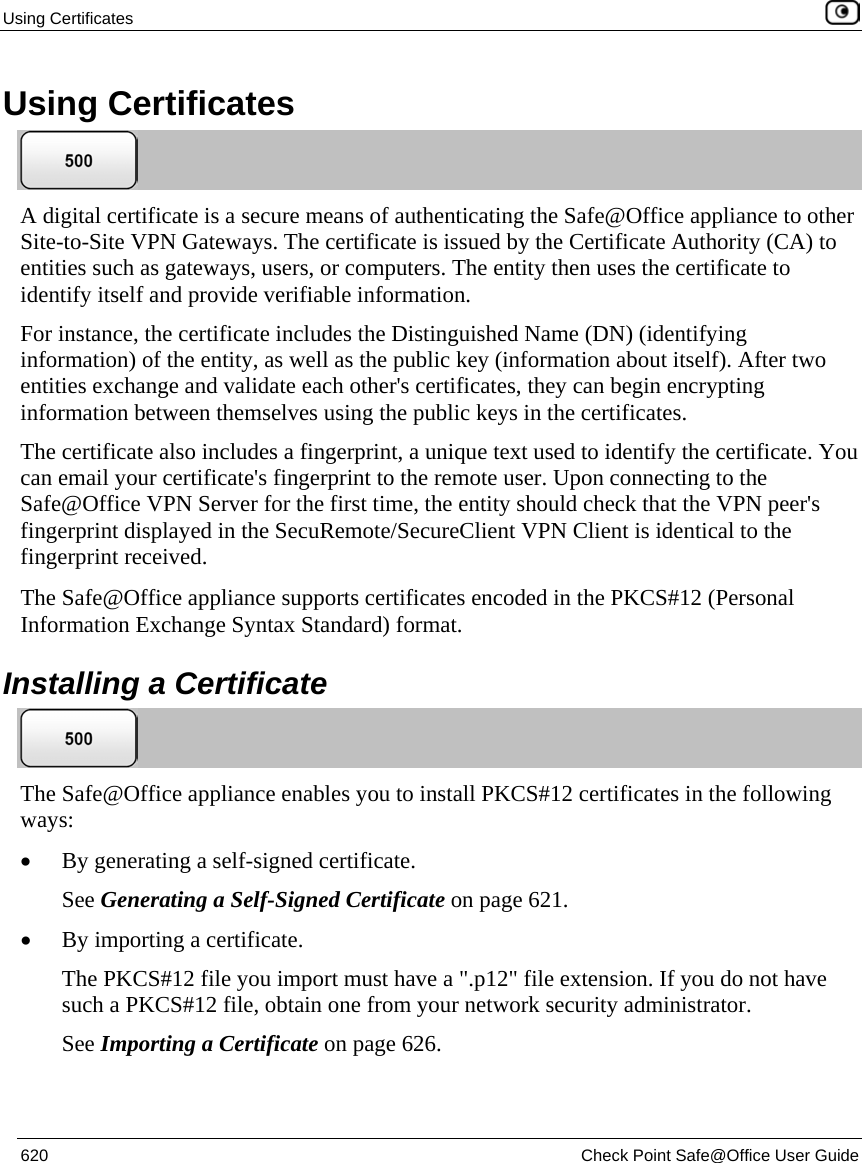 Using Certificates    620  Check Point Safe@Office User Guide  Using Certificates  A digital certificate is a secure means of authenticating the Safe@Office appliance to other Site-to-Site VPN Gateways. The certificate is issued by the Certificate Authority (CA) to entities such as gateways, users, or computers. The entity then uses the certificate to identify itself and provide verifiable information. For instance, the certificate includes the Distinguished Name (DN) (identifying information) of the entity, as well as the public key (information about itself). After two entities exchange and validate each other&apos;s certificates, they can begin encrypting information between themselves using the public keys in the certificates.  The certificate also includes a fingerprint, a unique text used to identify the certificate. You can email your certificate&apos;s fingerprint to the remote user. Upon connecting to the Safe@Office VPN Server for the first time, the entity should check that the VPN peer&apos;s fingerprint displayed in the SecuRemote/SecureClient VPN Client is identical to the fingerprint received.   The Safe@Office appliance supports certificates encoded in the PKCS#12 (Personal Information Exchange Syntax Standard) format.  Installing a Certificate  The Safe@Office appliance enables you to install PKCS#12 certificates in the following ways: • By generating a self-signed certificate. See Generating a Self-Signed Certificate on page 621. • By importing a certificate. The PKCS#12 file you import must have a &quot;.p12&quot; file extension. If you do not have such a PKCS#12 file, obtain one from your network security administrator.  See Importing a Certificate on page 626. 