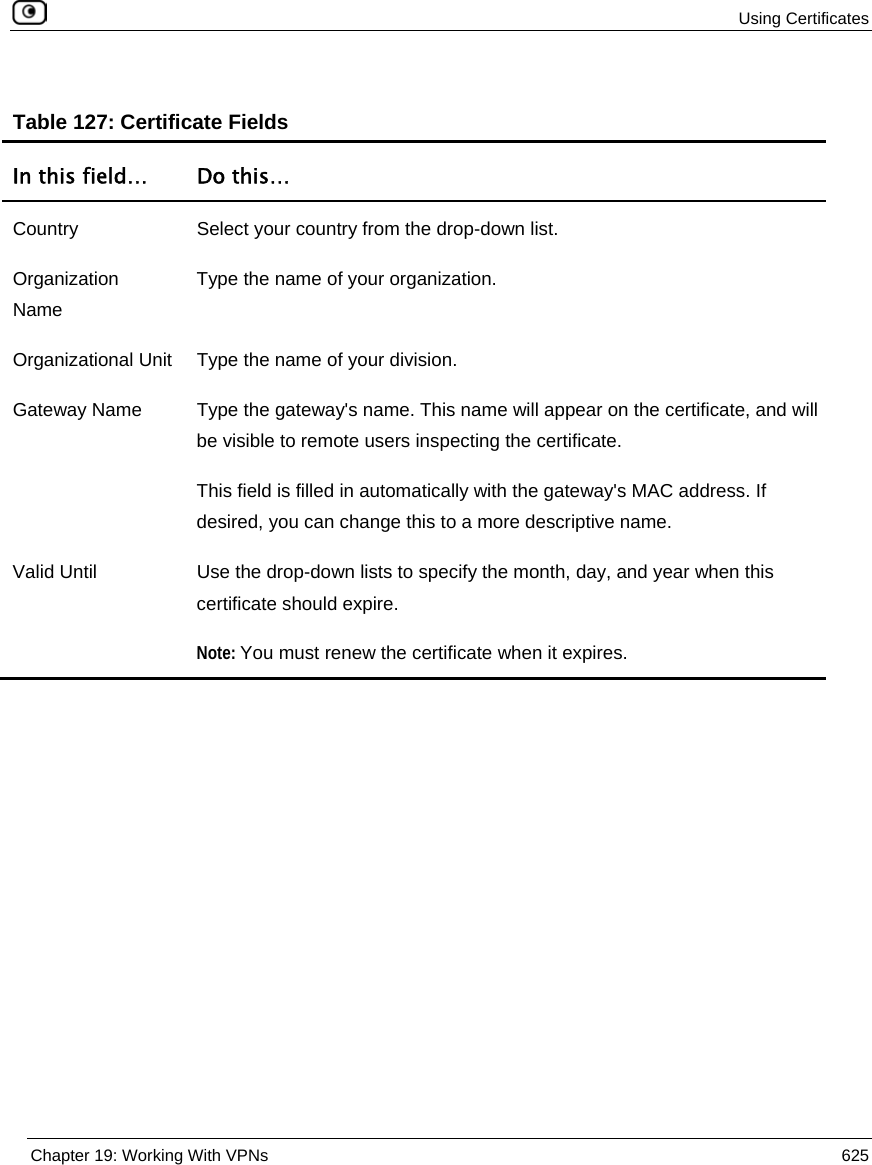  Using Certificates  Chapter 19: Working With VPNs  625   Table 127: Certificate Fields In this field…  Do this… Country  Select your country from the drop-down list. Organization Name Type the name of your organization. Organizational Unit  Type the name of your division. Gateway Name  Type the gateway&apos;s name. This name will appear on the certificate, and will be visible to remote users inspecting the certificate. This field is filled in automatically with the gateway&apos;s MAC address. If desired, you can change this to a more descriptive name.  Valid Until  Use the drop-down lists to specify the month, day, and year when this certificate should expire. Note: You must renew the certificate when it expires.   