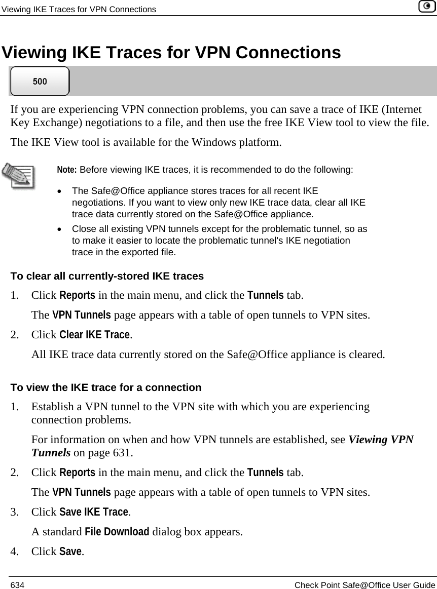 Viewing IKE Traces for VPN Connections    634  Check Point Safe@Office User Guide  Viewing IKE Traces for VPN Connections  If you are experiencing VPN connection problems, you can save a trace of IKE (Internet Key Exchange) negotiations to a file, and then use the free IKE View tool to view the file.  The IKE View tool is available for the Windows platform.   Note: Before viewing IKE traces, it is recommended to do the following:  •  The Safe@Office appliance stores traces for all recent IKE negotiations. If you want to view only new IKE trace data, clear all IKE trace data currently stored on the Safe@Office appliance.  •  Close all existing VPN tunnels except for the problematic tunnel, so as to make it easier to locate the problematic tunnel&apos;s IKE negotiation trace in the exported file. To clear all currently-stored IKE traces 1. Click Reports in the main menu, and click the Tunnels tab. The VPN Tunnels page appears with a table of open tunnels to VPN sites.  2. Click Clear IKE Trace. All IKE trace data currently stored on the Safe@Office appliance is cleared.  To view the IKE trace for a connection 1. Establish a VPN tunnel to the VPN site with which you are experiencing connection problems. For information on when and how VPN tunnels are established, see Viewing VPN Tunnels on page 631. 2. Click Reports in the main menu, and click the Tunnels tab. The VPN Tunnels page appears with a table of open tunnels to VPN sites.  3. Click Save IKE Trace. A standard File Download dialog box appears. 4. Click Save. 