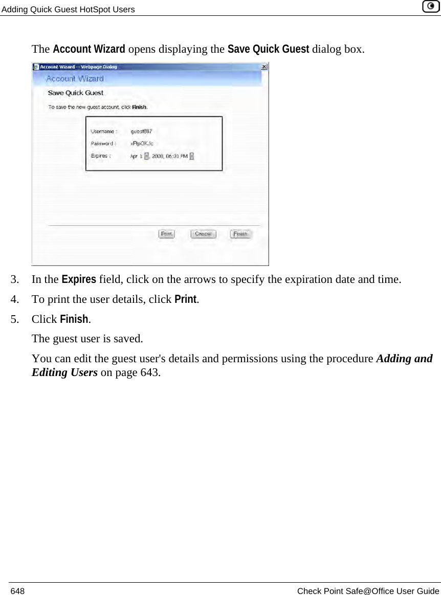 Adding Quick Guest HotSpot Users    648  Check Point Safe@Office User Guide  The Account Wizard opens displaying the Save Quick Guest dialog box.  3. In the Expires field, click on the arrows to specify the expiration date and time. 4. To print the user details, click Print. 5. Click Finish. The guest user is saved.  You can edit the guest user&apos;s details and permissions using the procedure Adding and Editing Users on page 643.   