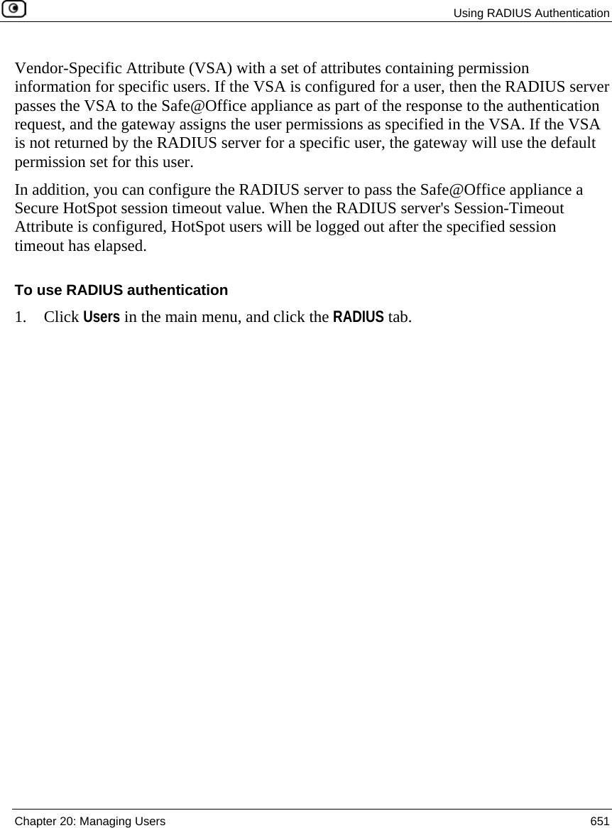  Using RADIUS Authentication  Chapter 20: Managing Users  651  Vendor-Specific Attribute (VSA) with a set of attributes containing permission information for specific users. If the VSA is configured for a user, then the RADIUS server passes the VSA to the Safe@Office appliance as part of the response to the authentication request, and the gateway assigns the user permissions as specified in the VSA. If the VSA is not returned by the RADIUS server for a specific user, the gateway will use the default permission set for this user.  In addition, you can configure the RADIUS server to pass the Safe@Office appliance a Secure HotSpot session timeout value. When the RADIUS server&apos;s Session-Timeout Attribute is configured, HotSpot users will be logged out after the specified session timeout has elapsed.  To use RADIUS authentication 1. Click Users in the main menu, and click the RADIUS tab. 