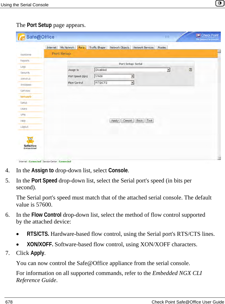 Using the Serial Console    678  Check Point Safe@Office User Guide  The Port Setup page appears.  4. In the Assign to drop-down list, select Console. 5. In the Port Speed drop-down list, select the Serial port&apos;s speed (in bits per second). The Serial port&apos;s speed must match that of the attached serial console. The default value is 57600. 6. In the Flow Control drop-down list, select the method of flow control supported by the attached device: • RTS/CTS. Hardware-based flow control, using the Serial port&apos;s RTS/CTS lines. • XON/XOFF. Software-based flow control, using XON/XOFF characters. 7. Click Apply. You can now control the Safe@Office appliance from the serial console. For information on all supported commands, refer to the Embedded NGX CLI Reference Guide.  