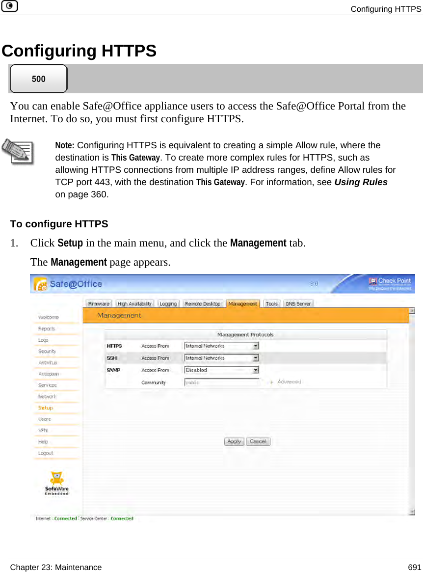  Configuring HTTPS  Chapter 23: Maintenance  691  Configuring HTTPS  You can enable Safe@Office appliance users to access the Safe@Office Portal from the Internet. To do so, you must first configure HTTPS.   Note: Configuring HTTPS is equivalent to creating a simple Allow rule, where the destination is This Gateway. To create more complex rules for HTTPS, such as allowing HTTPS connections from multiple IP address ranges, define Allow rules for TCP port 443, with the destination This Gateway. For information, see Using Rules on page 360. To configure HTTPS 1. Click Setup in the main menu, and click the Management tab. The Management page appears.   