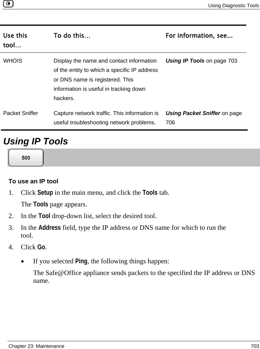  Using Diagnostic Tools  Chapter 23: Maintenance  703  Use this tool… To do this…  For information, see... WHOIS  Display the name and contact information of the entity to which a specific IP address or DNS name is registered. This information is useful in tracking down hackers. Using IP Tools on page 703 Packet Sniffer  Capture network traffic. This information is useful troubleshooting network problems. Using Packet Sniffer on page 706   Using IP Tools  To use an IP tool 1. Click Setup in the main menu, and click the Tools tab. The Tools page appears. 2. In the Tool drop-down list, select the desired tool. 3. In the Address field, type the IP address or DNS name for which to run the tool. 4. Click Go. • If you selected Ping, the following things happen: The Safe@Office appliance sends packets to the specified the IP address or DNS name. 
