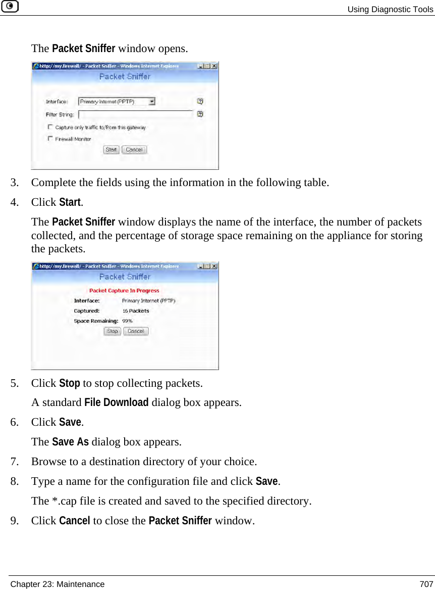  Using Diagnostic Tools  Chapter 23: Maintenance  707  The Packet Sniffer window opens.  3. Complete the fields using the information in the following table. 4. Click Start. The Packet Sniffer window displays the name of the interface, the number of packets collected, and the percentage of storage space remaining on the appliance for storing the packets.  5. Click Stop to stop collecting packets. A standard File Download dialog box appears. 6. Click Save. The Save As dialog box appears. 7. Browse to a destination directory of your choice. 8. Type a name for the configuration file and click Save. The *.cap file is created and saved to the specified directory. 9. Click Cancel to close the Packet Sniffer window. 