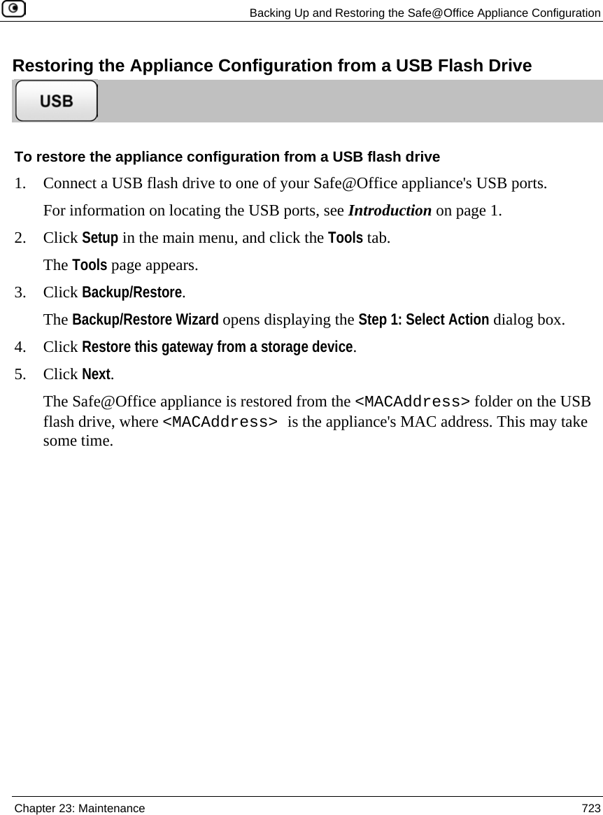   Backing Up and Restoring the Safe@Office Appliance Configuration  Chapter 23: Maintenance  723  Restoring the Appliance Configuration from a USB Flash Drive  To restore the appliance configuration from a USB flash drive 1. Connect a USB flash drive to one of your Safe@Office appliance&apos;s USB ports. For information on locating the USB ports, see Introduction on page 1. 2. Click Setup in the main menu, and click the Tools tab. The Tools page appears. 3. Click Backup/Restore. The Backup/Restore Wizard opens displaying the Step 1: Select Action dialog box. 4. Click Restore this gateway from a storage device. 5. Click Next. The Safe@Office appliance is restored from the &lt;MACAddress&gt; folder on the USB flash drive, where &lt;MACAddress&gt; is the appliance&apos;s MAC address. This may take some time.  