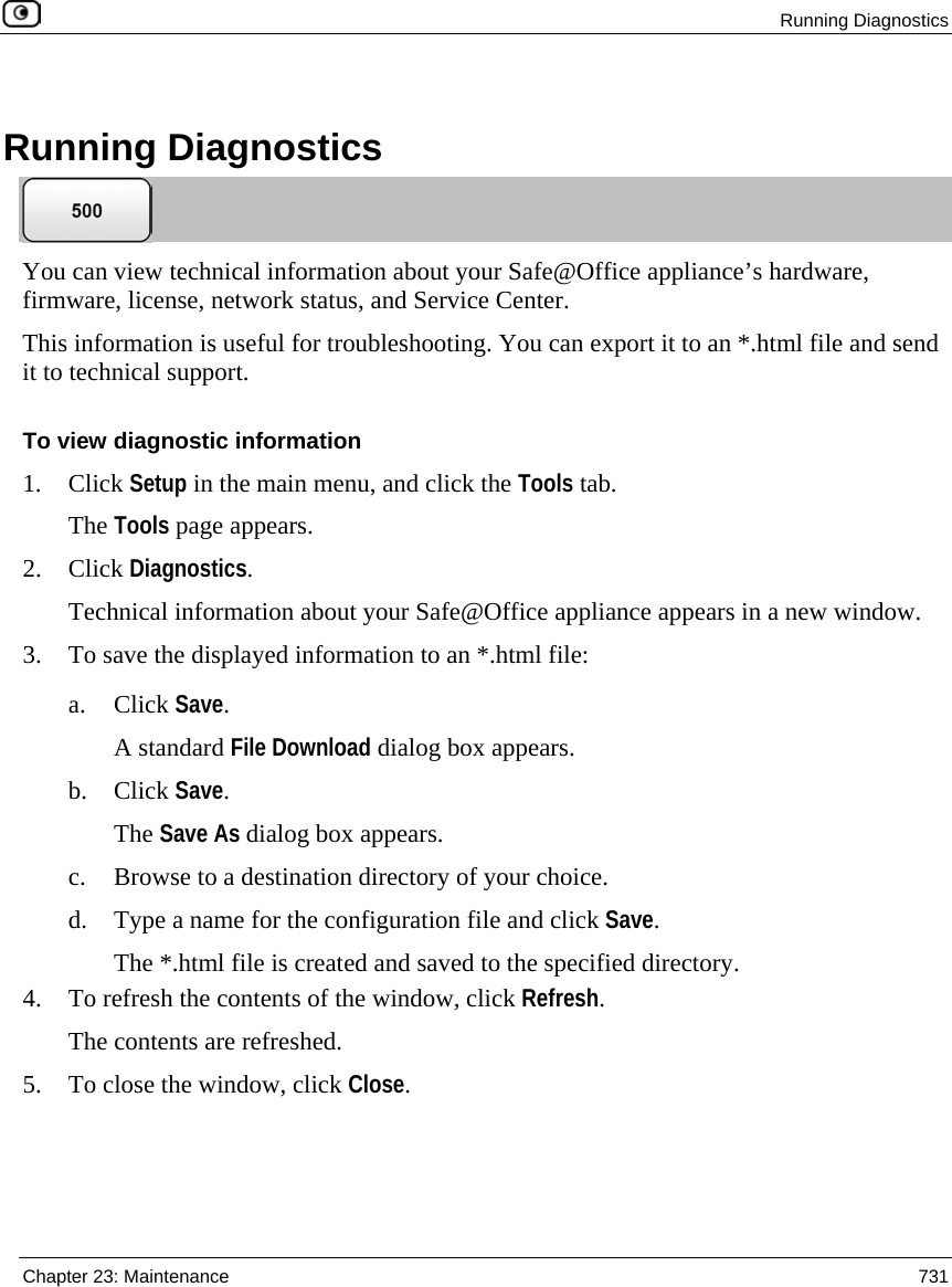  Running Diagnostics  Chapter 23: Maintenance  731    Running Diagnostics  You can view technical information about your Safe@Office appliance’s hardware, firmware, license, network status, and Service Center.  This information is useful for troubleshooting. You can export it to an *.html file and send it to technical support.  To view diagnostic information 1. Click Setup in the main menu, and click the Tools tab. The Tools page appears. 2. Click Diagnostics.  Technical information about your Safe@Office appliance appears in a new window. 3. To save the displayed information to an *.html file: a. Click Save. A standard File Download dialog box appears. b. Click Save. The Save As dialog box appears. c. Browse to a destination directory of your choice. d. Type a name for the configuration file and click Save. The *.html file is created and saved to the specified directory. 4. To refresh the contents of the window, click Refresh. The contents are refreshed. 5. To close the window, click Close.   