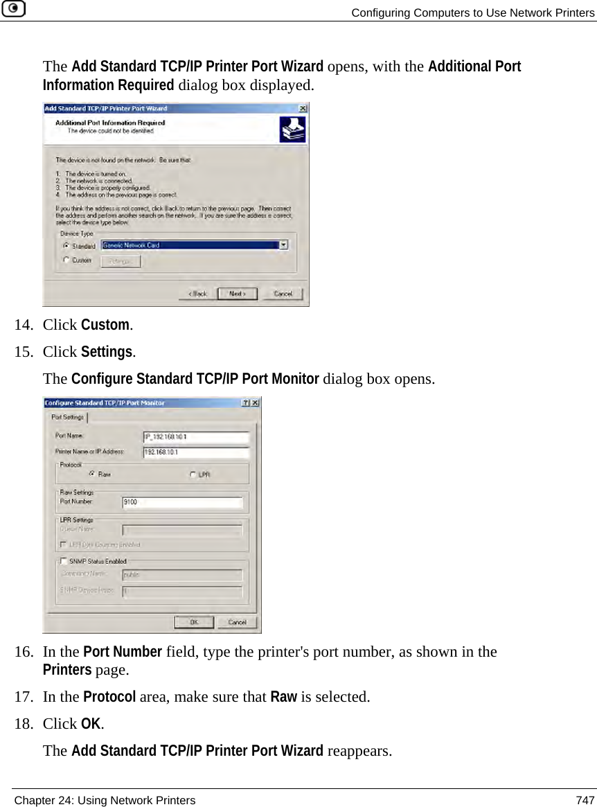  Configuring Computers to Use Network Printers  Chapter 24: Using Network Printers  747  The Add Standard TCP/IP Printer Port Wizard opens, with the Additional Port Information Required dialog box displayed.  14. Click Custom. 15. Click Settings. The Configure Standard TCP/IP Port Monitor dialog box opens.  16. In the Port Number field, type the printer&apos;s port number, as shown in the Printers page. 17. In the Protocol area, make sure that Raw is selected. 18. Click OK. The Add Standard TCP/IP Printer Port Wizard reappears. 
